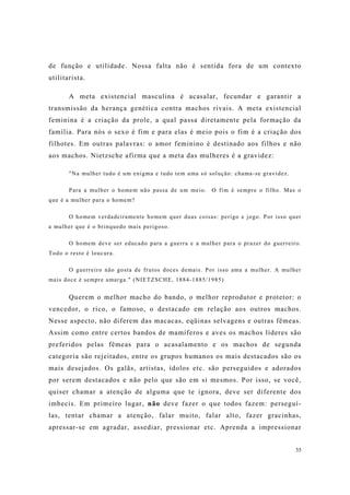 35
de função e utilidade. Nossa falta não é sentida fora de um contexto
utilitarista.
A meta existencial masculina é acasalar, fecundar e garantir a
transmissão da herança genética contra machos rivais. A meta existencial
feminina é a criação da prole, a qual passa diretamente pela formação da
família. Para nós o sexo é fim e para elas é meio pois o fim é a criação dos
filhotes. Em outras palavras: o amor feminino é destinado aos filhos e não
aos machos. Nietzsche afirma que a meta das mulheres é a gravidez:
"Na mulher tudo é um enigma e tudo tem uma só solução: chama-se gravidez.
Para a mulher o homem não passa de um meio. O fim é sempre o filho. Mas o
que é a mulher para o homem?
O homem verdadeiramente homem quer duas coisas: perigo e jogo. Por isso quer
a mulher que é o brinquedo mais perigoso.
O homem deve ser educado para a guerra e a mulher para o prazer do guerreiro.
Todo o resto é loucura.
O guerreiro não gosta de frutos doces demais. Por isso ama a mulher. A mulher
mais doce é sempre amarga." (NIETZSCHE, 1884-1885/1985)
Querem o melhor macho do bando, o melhor reprodutor e protetor: o
vencedor, o rico, o famoso, o destacado em relação aos outros machos.
Nesse aspecto, não diferem das macacas, eqüinas selvagens e outras fêmeas.
Assim como entre certos bandos de mamíferos e aves os machos líderes são
preferidos pelas fêmeas para o acasalamento e os machos de segunda
categoria são rejeitados, entre os grupos humanos os mais destacados são os
mais desejados. Os galãs, artistas, ídolos etc. são perseguidos e adorados
por serem destacados e não pelo que são em si mesmos. Por isso, se você,
quiser chamar a atenção de alguma que te ignora, deve ser diferente dos
imbecis. Em primeiro lugar, não deve fazer o que todos fazem: perseguí-
las, tentar chamar a atenção, falar muito, falar alto, fazer gracinhas,
apressar-se em agradar, assediar, pressionar etc. Aprenda a impressionar
 