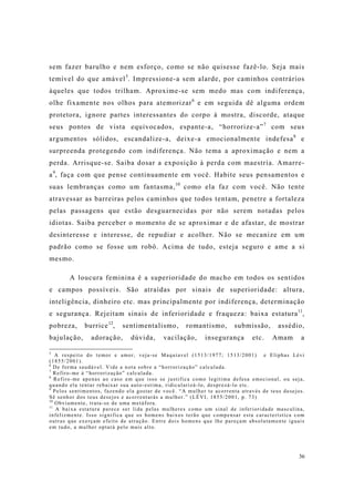 36
sem fazer barulho e nem esforço, como se não quisesse fazê-lo. Seja mais
temível do que amável5
. Impressione-a sem alarde, por caminhos contrários
àqueles que todos trilham. Aproxime-se sem medo mas com indiferença,
olhe fixamente nos olhos para atemorizar6
e em seguida dê alguma ordem
protetora, ignore partes interessantes do corpo à mostra, discorde, ataque
seus pontos de vista equivocados, espante-a, “horrorize-a”7
com seus
argumentos sólidos, escandalize-a, deixe-a emocionalmente indefesa8
e
surpreenda protegendo com indiferença. Não tema a aproximação e nem a
perda. Arrisque-se. Saiba dosar a exposição à perda com maestria. Amarre-
a9
, faça com que pense continuamente em você. Habite seus pensamentos e
suas lembranças como um fantasma,10
como ela faz com você. Não tente
atravessar as barreiras pelos caminhos que todos tentam, penetre a fortaleza
pelas passagens que estão desguarnecidas por não serem notadas pelos
idiotas. Saiba perceber o momento de se aproximar e de afastar, de mostrar
desinteresse e interesse, de repudiar e acolher. Não se mecanize em um
padrão como se fosse um robô. Acima de tudo, esteja seguro e ame a si
mesmo.
A loucura feminina é a superioridade do macho em todos os sentidos
e campos possíveis. São atraídas por sinais de superioridade: altura,
inteligência, dinheiro etc. mas principalmente por indiferença, determinação
e segurança. Rejeitam sinais de inferioridade e fraqueza: baixa estatura11
,
pobreza, burrice12
, sentimentalismo, romantismo, submissão, assédio,
bajulação, adoração, dúvida, vacilação, insegurança etc. Amam a
5
A respeito do temor e amor, veja-se Maquiavel (1513/1977; 1513/2001) e Eliphas Lévi
(1855/2001).
6
De forma saudável. Vide a nota sobre a “horrorização” calculada.
7
Refiro-me à “horrorização” calculada.
8
Refiro-me apenas ao caso em que isso se justifica como legítima defesa emocional, ou seja,
quando ela tentar rebaixar sua auto-estima, ridicularizá-lo, desprezá-lo etc.
9
Pelos sentimentos, fazendo ela gostar de você. “A mulher te acorrenta através de teus desejos.
Sê senhor dos teus desejos e acorrentarás a mulher.” (LÉVI, 1855/2001, p. 73)
10
Obviamente, trata-se de uma metáfora.
11
A baixa estatura parece ser lida pelas mulheres como um sinal de inferioridade masculina,
infelizmente. Isso significa que os homens baixos terão que compensar esta característica com
outras que exerçam efeito de atração. Entre dois homens que lhe pareçam absolutamente iguais
em tudo, a mulher optará pelo mais alto.
 