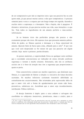 38
de ser compreensivo por não se importar com o que sua parceira faz ou com
quem anda, já que possui muitas outras e não quer compromisso. A procura
somente para o sexo e a esquece por um longo tempo em seguida, fazendo-a
oscilar entre a esperança e o desespero. Não a bajula, não é pegajoso. É
distante e misterioso, já que precisa ocultar sua vida, suas intenções e o que
faz. Tem todos os ingredientes de um amante perfeito e mau-caráter,
infelizmente.
Já os homens ricos são preferidos porque são poucos e não
exatamente porque são ricos. Há esposas ricas que possuem amantes pobres.
Além do poder, as fêmeas querem o destaque e a força emocional do
amante. Querem falar de baixo para cima, olhando para o alto15
. É por isto
que você será desprezado se for menor do que sua parceira em algum
sentido. Seja maior e protetor, porém distante.
As posses materiais, a superioridade física ou qualquer outro atributo
que a sociedade convencionou ser indicador de status elevado conferem
segurança e tornam o macho atraente. Entretanto, não são os atributos
sociais em si o fator de atração mas sim a segurança que proporcionam a
quem os porta.
Uma característica comum aos machos superiores, que dominam suas
fêmeas, é a capacidade de liderar a relação e a iniciativa de tomar decisões
acertadas. Os machos inferiores costumam transmitir debilidade ao
consultarem-nas excessivamente. São orientados pela equivocada idéia de
que o amor virá sob a forma de agradecimento por terem sido bons,
prestativos, submissos etc. Acreditam que o amor seja reconhecimento,
retribuição. Pobres infelizes...
O desejo feminino é duplo: para o sexo ardente e selvagem são
escolhidos os cafajestes insensíveis, promíscuos, maus e cruéis; para o
15
É isso o que a observação livre de preconceitos tem me revelado até o momento (e estou
aberto e modificar esta concepção desde que me provem). Sendo assim, o homem que fala em
tom de comando não as está agredindo emocionalmente mas atendendo a uma solicitação.
 