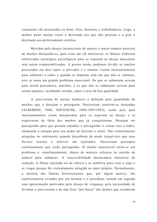 39
casamento são procurados os bons, fiéis, honestos e trabalhadores. Logo, a
melhor parte muitas vezes é destinada aos que não prestam e a pior é
destinada aos politicamente corretos.
Movidas pelo desejo inconsciente de manter o maior número possível
de machos desejando-as, para criar um clã matriarcal, as fêmeas elaboram
sofisticadas estratégias psicológicas para se exporem ao desejo masculino
sem serem responsabilizadas. A grosso modo, podemos dividir os machos
procurados em dois tipos: o provedor e o amante. Lutam incessantemente
para submeter a todos e quando se deparam com um que não se submete,
este se torna um grande problema emocional. Os que se submetem servem
para serem provedores, maridos, e os que não se submetem servem para
serem amantes, recebendo carinho, amor e sexo de boa qualidade.
A auto-estima de muitas mulheres é definida pela quantidade de
machos que a desejam e perseguem. Necessitam sentirem-se desejadas
(ALBERONI, 1986; NIETZSCHE, 1884-1885/1985), razão pela qual
incessantemente criam mecanismos para se exporem ao desejo e se
esquivarem da fúria dos machos que já conquistaram. Desejam ser
perseguidas para que possam repudiar o perseguidor e contar isso a todos,
chamando a atenção para seu poder de fascinar e atrair. São violentamente
atingidas no sentimento quando descobrem de modo inequívoco que seus
favores sexuais e afetivos são rejeitados. Necessitam pressupor
continuamente que serão perseguidas. O macho inacessível torna-se um
problema e, simultaneamente, objeto de maiores esforços no sentido de
seduzir para submeter. A inacessibilidade desencadeia tentativas de
sedução. A fêmea rejeitada sai da inércia e se mobiliza para virar o jogo e
se vingar porque foi violentamente atingida no amor próprio. Normalmente,
a maioria das fêmeas heterossexuais que, por algum motivo, são
explicitamente evitadas por um homem e o percebem, tentam em seguida
uma aproximação motivadas pelo desejo de vingança, pela necessidade de
levantar a auto-estima e de não ficar “por baixo” das demais que receberam
 