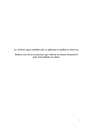 4
As críticas aqui contidas não se aplicam às mulheres sinceras.
Dedico este livro às pessoas que sofrem na busca incansável
pela sinceridade no amor.
 