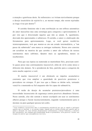 40
a atenção e gentilezas deste. Se enfurecem e se irritam terrivelmente porque
o desejo insatisfeito de rejeitá-lo e, ao mesmo tempo, não serem rejeitadas
as traga vivas por dentro16
.
O carinho feminino não é uma retribuição ou um reflexo automático
do amor masculino mas uma estratégia para conquista e aprisionamento. É
por isto que é direcionado àqueles que não as amam. É, igualmente,
desviado dos apaixonados e submissos. O carinho, o amor e a dedicação são
ferramentas para aprisionamento. Logo, se você quiser recebê-los
ininterruptamente, terá que manter-se em um estado intermediário, a "um
passo da submissão" sem nunca se entregar realmente. Nosso erro consiste
em acreditar na mentira de que carinho e amor são reflexos de nossos
sentimentos mais sublimes. Quanto mais as agradarmos, menos os
receberemos.
Para que sua esposa ou namorada se mantenham fiéis, precisam sentí-
lo quase preso mas continuamente inacessível, além de vê-lo como único e
diferente dos demais. Se o prenderem de fato, partirão para a conquista de
outro macho superior a você.
O macho inacessível é um obstáculo ao impulso acumulativo
constante que visa ampliar a quantidade de possíveis protetores e
provedores no estoque. É por isso que a fêmea se detém nele, tentando
vencê-lo e mantendo-se fiel enquanto não for capaz de submetê-lo.
O razão do desejo de acumular protetores/provedores é uma
necessidade inconsciente de segurança contra possíveis abandonos futuros.
Neste sentido, elas não sentem o menor escrúpulo em usar os sentimentos
alheios porque o fazem inconscientemente, negando veementemente para si
mesmas ou para qualquer pessoa tais ardis.
16
Esta tendência inconsciente lhes é extremamente prejudicial por que as impele a perseguir
aqueles que as rejeitam e, ao mesmo tempo, impede que se sintam atraídas por aqueles que as
amam e desejam. Se estes últimos despertassem violentamente o desejo feminino, o encontro
dos sentimentos, tão sonhado pela humanidade desde os primórdios, seria possível. Porém, sou
incapaz de antever que conseqüências isso teria.
 