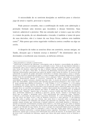 41
A necessidade de se sentirem desejadas as mobiliza para o clássico
jogo de atrair e repelir, provocar e rejeitar.
Pode parecer estranho, mas a combinação do medo com admiração e
proteção formam uma mistura que incendeia o desejo feminino. Seja
temível, admirável e protetor. Não me entenda mal: o temor a que me refiro
é o temor da perda, de ser abandonada e trocada; é também o temor do peso
de suas decisões; não é o temor de sua força física, embora esta também
conte17
. Não pense que estou sugerindo violência contra a mulher ou algo ao
estilo.
A despeito de todas as asneiras ditas em contrário, nossas amigas, no
fundo, desejam que o homem exerça o domínio18
. Os dominantes são os
destinados a receberem seus tesouros, as delícias eróticas.
17
Para prejudicar a relação e torná-la pior.
18
Refiro-me ao domínio da liderança, convergente com os desejos e necessidades da mulher e
não à coerção física ou psicológica que se contrapõe a estes. Trata-se de um domínio liderante e
consentido, que a leva a sentir-se protegida e segura como uma criança. Para ficar mais claro:
uma forma de domínio autorizado em que o homem ordena exatamente aquilo que a mulher
necessita e o faz para o bem dela. A tentativa de dominação coercitiva por parte do homem
legitima infernizações emocionais por parte da mulher como forma de defesa. O exercício não
consentido ou egoísta do poder masculino intensifica os dramas emocionais e piora a relação.
Quanto ao exercício consentido do poder, é o que consagra toda sociedade democrática (o casal
é uma forma de sociedade). O contrário disso seria a anarquia. Sabe-se que todas as sociedades
humanas democráticas adotam o exercício consentido do poder, possuem hierarquias e
autoridades, as quais exercem o domínio que lhes cabe. A recusa em exercer este domínio, por
parte das autoridades, caracterizaria uma omissão que provocaria protestos e até o caos social.
É neste sentido que a Bíblia (I Coríntios, 7, 1-40; I Pedro, 3, 3-7 e I Timóteo, 2, 1-15) ordena
às mulheres que sejam sujeitas aos marido (e não em um sentido opressor como interpretam
erroneamente os inimigos do cristianismo) e prevê punições para o abuso de poder deste último.
O poder deve ser exercido corretamente, visando o bem comum (da sociedade como um todo, da
família ou do casal) por parte daquele que lidera. É sabido que, na gíria popular, as mulheres
rotulam como “bananas” aqueles que se recusam a exercer o poder que lhes cabe na relação a
dois, preferindo submeter-se e obedecer a parceira. Assim, dizem, “fulano é um banana pois
deixa que eu mande e desmande nele!” Esta qualificação dos submissos como “bananas”
evidencia a solicitação de uma postura masculina dominante. É a esta modalidade de domínio
que me refiro em meus livros e não ao domínio coercitivo e nem opressor. É um domínio
exercido sobre a mulher, por seus efeitos, mas antes disso é exercido sobre o psiquismo do
homem. As mulheres são unânimes em afirmar que detestam ser lideradas, mas se contradizem
quando tomam atitudes que infernizam o homem submisso, solicitando domínio e liderança, e
quando se mostram violentamente atraídas pelos líderes e, de forma geral, por todos os homens
que se destaquem como o centro do círculo social no qual estão inseridas. É muito mais cômodo
e seguro ser liderado do que liderar. Os riscos e perigos da responsabilidade pesam muito mais
sobre os líderes do que sobre os liderados e esta é uma das razões pelas quais as mulheres
exigem o domínio masculino e sentem desprezo pelos capachos. Entretanto, se a liderança for
desastrosa, aquele que a exerceu será infernizado até a beira da loucura. É um duplo peso: além
de arcar com o incômodo da liderança, aquele que lidera não pode cometer erros ao dominar e
liderar.
 