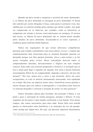 42
Quando um povo invade e conquista o território de outro, dominando-
o, as fêmeas do povo dominado se entregam ao povo dominador. O fazem
não somente por serem obrigadas à força, como parece à primeira vista, mas
também por se sentirem atraídas pelos machos que detém o poder. Isto pode
ser comprovado ao se observar, por exemplo, como as brasileiras se
comportam em relação a turistas norte-americanos ou europeus. O inverso
não ocorre: as fêmeas do povo dominante não se sentem muito atraídas
pelos machos do povo dominado. Excetuando-se os casos especiais, a
tendência geral confirma minha hipótese.
Nunca nos esqueçamos de que nossas deliciosas companheiras
possuem uma relação contraditória com nosso phalus erectus: o temem mas
simultaneamente dele necessitam para se sentirem desejadas (querem ser
desejadas porque isto lhes garante proteção, eleva a auto-estima e as faz
serem invejadas pelas rivais). Desta contradição derivam todos os
comportamentos absurdos, desconcertantes e ilógicos em suas relações
conosco, bem como suas naturais propensões à histeria e à oscilação que as
leva a atrair para fugir e repudiar em seguida. Isto torna o desejo feminino
extremamente difícil de ser compreendido, mapeado e descrito, até por elas
mesmas19
. Por isto, nunca leve a sério o que disserem. Salvo em casos
excepcionais, se você se mostrar intensamente interessado, será repudiado
ou evitado. Há nisso um objetivo muito claro: intensificar nossas paixões e
nossos desejos para nos induzir à perseguição e à insistência para fazê-las
se sentirem desejadas e curtirem a sensação de serem “as mais gostosas”.
Somos desejados apenas para fecundar, dar proteção à fêmea, à sua
prole e para a realização de tarefas perigosas, pesadas e difíceis. O sexo
enquanto ato de prazer é uma simples retribuição a esta função. Fora destes
campos, não somos necessários para mais nada. Nossa falta será sentida
apenas se oferecermos estes benefícios e os tomarmos de vez em quando,
como castigo por algum erro. Ou seja: sua parceira suportará imensamente
19
Eis outra prova de que as características descritas aqui são inconscientes.
 