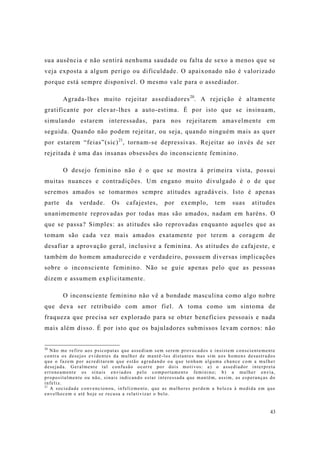 43
sua ausência e não sentirá nenhuma saudade ou falta de sexo a menos que se
veja exposta a algum perigo ou dificuldade. O apaixonado não é valorizado
porque está sempre disponível. O mesmo vale para o assediador.
Agrada-lhes muito rejeitar assediadores20
. A rejeição é altamente
gratificante por elevar-lhes a auto-estima. É por isto que se insinuam,
simulando estarem interessadas, para nos rejeitarem amavelmente em
seguida. Quando não podem rejeitar, ou seja, quando ninguém mais as quer
por estarem “feias”(sic)21
, tornam-se depressivas. Rejeitar ao invés de ser
rejeitada é uma das insanas obsessões do inconsciente feminino.
O desejo feminino não é o que se mostra à primeira vista, possui
muitas nuances e contradições. Um engano muito divulgado é o de que
seremos amados se tomarmos sempre atitudes agradáveis. Isto é apenas
parte da verdade. Os cafajestes, por exemplo, tem suas atitudes
unanimemente reprovadas por todas mas são amados, nadam em haréns. O
que se passa? Simples: as atitudes são reprovadas enquanto aqueles que as
tomam são cada vez mais amados exatamente por terem a coragem de
desafiar a aprovação geral, inclusive a feminina. As atitudes do cafajeste, e
também do homem amadurecido e verdadeiro, possuem diversas implicações
sobre o inconsciente feminino. Não se guie apenas pelo que as pessoas
dizem e assumem explicitamente.
O inconsciente feminino não vê a bondade masculina como algo nobre
que deva ser retribuído com amor fiel. A toma como um sintoma de
fraqueza que precisa ser explorado para se obter benefícios pessoais e nada
mais além disso. É por isto que os bajuladores submissos levam cornos: não
20
Não me refiro aos psicopatas que assediam sem serem provocados e insistem conscientemente
contra os desejos evidentes da mulher de mantê-los distantes mas sim aos homens desastrados
que o fazem por acreditarem que estão agradando ou que tenham alguma chance com a mulher
desejada. Geralmente tal confusão ocorre por dois motivos: a) o assediador interpreta
erroneamente os sinais enviados pelo comportamento feminino; b) a mulher envia,
propositalmente ou não, sinais indicando estar interessada que mantêm, assim, as esperanças do
infeliz.
21
A sociedade convencionou, infelizmente, que as mulheres perdem a beleza à medida em que
envelhecem e até hoje se recusa a relativizar o belo.
 