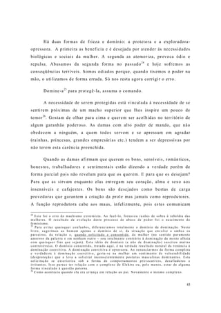 45
Há duas formas de frieza e domínio: a protetora e a exploradora-
opressora. A primeira as beneficia e é desejada por atender às necessidades
biológicas e sociais da mulher. A segunda as atemoriza, provoca ódio e
repulsa. Abusamos da segunda forma no passado24
e hoje sofremos as
conseqüências terríveis. Somos odiados porque, quando tivemos o poder na
mão, o utilizamos de forma errada. Só nos resta agora corrigir o erro.
Domine-a25
para protegê-la, assuma o comando.
A necessidade de serem protegidas está vinculada à necessidade de se
sentirem próximas de um macho superior que lhes inspire um pouco de
temor26
. Gostam de olhar para cima e querem ser acolhidas no território de
algum garanhão poderoso. As damas com alto poder de mando, que não
obedecem a ninguém, a quem todos servem e se apressam em agradar
(rainhas, princesas, grandes empresárias etc.) tendem a ser depressivas por
não terem esta carência preenchida.
Quando as damas afirmam que querem os bons, sensíveis, românticos,
honestos, trabalhadores e sentimentais estão dizendo a verdade porém de
forma parcial pois não revelam para que os querem. E para que os desejam?
Para que as sirvam enquanto elas entregam seu coração, alma e sexo aos
insensíveis e cafajestes. Os bons são desejados como bestas de carga
provedoras que garantem a criação da prole mas jamais como reprodutores.
A função reprodutora cabe aos maus, infelizmente, pois estes comunicam
24
Este foi o erro do machismo extremista. Ao fazê-lo, forneceu razões de sobra à rebeldia das
mulheres. O resultado da evolução deste processo de abuso de poder foi o nascimento do
feminismo.
25
Para evitar quaisquer confusões, diferenciemos totalmente o domínio da dominação. Neste
livro, sugerimos ao homem apenas o domínio de si, da situação que envolve a ambos os
parceiros, da relação e, quando solicitado e consentido, da mulher (no sentido puramente
amoroso da palavra e em nenhum outro – sou totalmente contrário à dominação da mente alheia
com quaisquer fins que sejam). Esta idéia de domínio (e não de dominação) suscitou muitas
controvérsias. O domínio consentido, tratado aqui, é na verdade resultado natural da renúncia à
dominação coercitiva. A dominação coercitiva é opressora. Ao renunciarmos de forma completa
e verdadeira à dominação coercitiva, gesta-se na mulher um sentimento de vulnerabilidade
(desproteção) que a leva a solicitar inconscientemente posturas masculinas dominantes. Esta
solicitação se exterioriza sob a forma de comportamentos provocativos, desafiadores e
irritantes. Isso parece ter relação com o complexo de Elektra ou, pelo menos, estar de alguma
forma vinculado à questão paterna.
26
Como acontecia quando ela era criança em relação ao pai. Novamente o mesmo complexo.
 