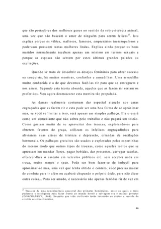 46
que são portadores dos melhores genes no sentido da sobrevivência animal,
uma vez que não buscam o amor de ninguém para serem felizes27
. Isto
explica porque os vilões, mafiosos, famosos, empresários inescrupulosos e
poderosos possuem tantas mulheres lindas. Explica ainda porque os bons
maridos normalmente recebem apenas um mínimo em termos sexuais e
porque as esposas não sentem por estes últimos grandes paixões ou
excitações.
Quando se trata de descobrir os desejos femininos para obter sucesso
na conquista, há muitas mentiras, confusões e armadilhas. Uma armadilha
muito conhecida é a de que devemos fazê-las rir para que se entreguem e
nos amem. Segundo esta teoria absurda, aqueles que as fazem rir seriam os
preferidos. Vou agora desmascarar esta mentira tão propalada.
As damas realmente costumam dar especial atenção aos caras
engraçados que as fazem rir e esta pode ser uma boa forma de se aproximar
mas, se você se limitar a isso, será apenas um simples palhaço. Ela o usará
como um comediante que não cobra pelo trabalho e não pagará um tostão.
Como gostam muito de se aproveitar dos trouxas, explorando-os para
obterem favores de graça, utilizam os infelizes engraçadinhos para
aliviarem suas crises de tristeza e depressão, oriundas de oscilações
hormonais. Os palhaços gratuitos são usados e explorados pelas espertinhas
do mesmo modo que outros tipos de trouxas, como aqueles tontos que se
apressam em mandar flores, pagar bebidas, dar presentes, carregar sacolas,
oferecer-lhes o assento em veículos públicos etc. sem receber nada em
troca, muito menos o sexo. Pode ser bom fazer-se de imbecil para
aproximar-se mas, uma vez que tenha obtido o contato, você precisa mudar
de conduta para ir além ou acabará chupando o próprio dedo, para não dizer
outra coisa... Para ser amado, é necessário não apenas fazê-las rir de vez em
27
Trata-se de uma reminiscência ancestral dos primatas hominídeos, entre os quais o mais
poderoso e inteligente para fazer frente ao mundo hostil e selvagem era o melhor protetor
(DOBZHANSKY, 1968). Suspeito que vida civilizada tenha invertido ou destoe o sentido do
critério seletivo feminino.
 