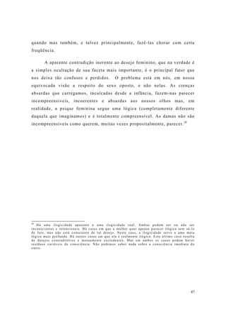 47
quando mas também, e talvez principalmente, fazê-las chorar com certa
freqüência.
A aparente contradição inerente ao desejo feminino, que na verdade é
a simples ocultação de sua faceta mais importante, é o principal fator que
nos deixa tão confusos e perdidos. O problema está em nós, em nossa
equivocada visão a respeito do sexo oposto, e não nelas. As crenças
absurdas que carregamos, inculcadas desde a infância, fazem-nas parecer
incompreensíveis, incoerentes e absurdas aos nossos olhos mas, em
realidade, a psique feminina segue uma lógica (completamente diferente
daquela que imaginamos) e é totalmente compreensível. As damas não são
incompreensíveis como querem, muitas vezes propositalmente, parecer.28
28
Há uma ilogicidade aparente e uma ilogicidade real. Ambas podem ser ou não ser
inconscientes e intencionais. Há casos em que a mulher quer apenas parecer ilógica sem sê-lo
de fato, mas não está consciente de tal desejo. Neste caso, a ilogicidade serve a uma meta
lógica mais profunda. Há outros casos em que ela é realmente ilógica. Este último caso resulta
de desejos contraditórios e mutuamente excludentes. Mas em ambos os casos podem haver
resíduos variáveis de consciência. Não podemos saber nada sobre a consciência imediata do
outro.
 