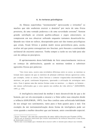 48
6. As torturas psicológicas
As fêmeas espertinhas "atormentarão" (provocarão e irritarão)1
os
machos que não souberem exercer o domínio2
por meio de uma frieza
protetora, de uma vontade poderosa e de uma severidade extrema3
. Sentem
grande satisfação ao criarem quebra-cabeças e jogos emocionais; se
comprazem em nos observar sofrendo enquanto tentamos desarticulá-los.
Quando nos vêem no sufoco, desesperados para sair das tramas psicológicas
que criam, ficam felizes e podem medir nossa persistência para, assim,
avaliar até que ponto conseguiram nos fascinar, pois buscam a continuidade
unilateral do encontro amoroso. Tenha sempre a razão no seu lado para não
cair de cabeça no precipício.
O aprimoramento desta habilidade de ferir emocionalmente inicia-se
no começo da adolescência, quando as meninas tendem a substituir
agressões físicas por palavras:
“Aos treze anos, ocorre uma reveladora diferença entre os sexos: as meninas se
tornam mais capazes do que os meninos de planejar ardilosas táticas agressivas como,
por exemplo, isolar os outros, fazer futricas e cometer vingancinhas dissimuladas. Os
meninos, em geral, continuam briguentos, ignorando a utilização de estratégias mais
sutis. Essa é apenas uma das muitas formas como os meninos – e, depois, os homens –
são menos sofisticados que o sexo oposto nos atalhos da vida afetiva.” (GOLEMAN,
1997, p. 145)
A inteligência emocional da mulher é mais desenvolvida do que a do
homem, por ser ela encorajada a encarar e a falar sobre suas emoções desde
a infância (GOLEMAN, 1997). Isso lhes confere uma sofisticada habilidade
de nos atingir nos sentimentos, tanto para o bem quanto para o mal. Um
exemplo da má instrumentalização desta forma de inteligência pode ser
visto quando a mulher descobre que um homem, antes considerado especial,
1
Essas "torturas" são uma das expressões do amor sádico descrito por Fromm (1976).
2
Refiro-me ao domínio emocional que resulta naturalmente da renúncia masculina a toda forma
de dominação coercitiva.
3
Refiro-me à severidade que o homem deve exercer sobre si mesmo para educar sua vontade.
 