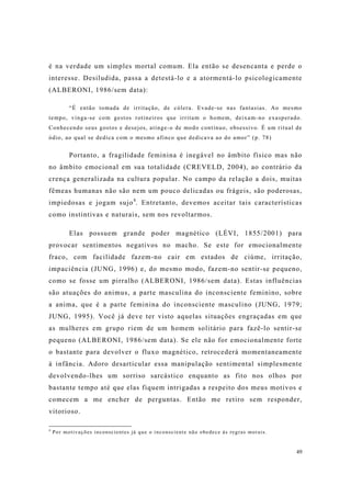 49
é na verdade um simples mortal comum. Ela então se desencanta e perde o
interesse. Desiludida, passa a detestá-lo e a atormentá-lo psicologicamente
(ALBERONI, 1986/sem data):
“É então tomada de irritação, de cólera. Evade-se nas fantasias. Ao mesmo
tempo, vinga-se com gestos rotineiros que irritam o homem, deixam-no exasperado.
Conhecendo seus gostos e desejos, atinge-o de modo contínuo, obsessivo. É um ritual de
ódio, ao qual se dedica com o mesmo afinco que dedicava ao do amor” (p. 78)
Portanto, a fragilidade feminina é inegável no âmbito físico mas não
no âmbito emocional em sua totalidade (CREVELD, 2004), ao contrário da
crença generalizada na cultura popular. No campo da relação a dois, muitas
fêmeas humanas não são nem um pouco delicadas ou frágeis, são poderosas,
impiedosas e jogam sujo4
. Entretanto, devemos aceitar tais características
como instintivas e naturais, sem nos revoltarmos.
Elas possuem grande poder magnético (LÉVI, 1855/2001) para
provocar sentimentos negativos no macho. Se este for emocionalmente
fraco, com facilidade fazem-no cair em estados de ciúme, irritação,
impaciência (JUNG, 1996) e, do mesmo modo, fazem-no sentir-se pequeno,
como se fosse um pirralho (ALBERONI, 1986/sem data). Estas influências
são atuações do animus, a parte masculina do inconsciente feminino, sobre
a anima, que é a parte feminina do inconsciente masculino (JUNG, 1979;
JUNG, 1995). Você já deve ter visto aquelas situações engraçadas em que
as mulheres em grupo riem de um homem solitário para fazê-lo sentir-se
pequeno (ALBERONI, 1986/sem data). Se ele não for emocionalmente forte
o bastante para devolver o fluxo magnético, retrocederá momentaneamente
à infância. Adoro desarticular essa manipulação sentimental simplesmente
devolvendo-lhes um sorriso sarcástico enquanto as fito nos olhos por
bastante tempo até que elas fiquem intrigadas a respeito dos meus motivos e
comecem a me encher de perguntas. Então me retiro sem responder,
vitorioso.
4
Por motivações inconscientes já que o inconsciente não obedece às regras morais.
 