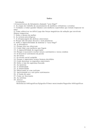 5
Índice
Introdução
1.Características do falsamente chamado "sexo frágil"
2. As etapas do trabalho de encantamento de mulheres refratárias e arredias
3. Cuidados a tomar quando lidamos com mulheres espertinhas que tentam trapacear no
amor
4. Como sobreviver no difícil jogo das forças magnéticas da sedução que envolvem
fêmeas trapaceiras
5. Sobre o desejo da mulher
6. As torturas psicológicas
7. A ultrapassagem das defesas emocionais
8. Porque não devemos discutir e nem polemizar
9. Sobre a impossibilidade de dominar o "sexo frágil"
10. A alternância
11. Porque elas nos observam
12. Como lidar com mulheres que fogem
13. A impossibilidade de negociação
14. Porque é necessário ocultar nossos sentimentos e nossa conduta
15. O miserável sentimento da paixão
16. Os testes
17. O círculo social estúpido
18. Porque é importante sermos homens decididos
19. Como destroçar os joguinhos emocionais
20. Sobre o tipo de segurança buscada
21. As mentiras
22. A infidelidade
23. A infantilidade
24. Observando-as com realismo
25. Aprisionando-as a nós pelos sentimentos
26. A ilusão do amor
27. Como ser fascinante
28. Ao telefone
29. Anexos
Conclusões
Referências bibliográficas/Epígrafes/Filmes mencionados/Sugestões bibliográficas
 