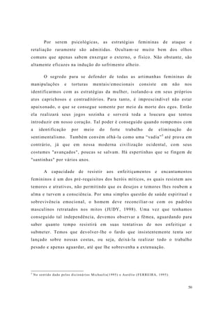 50
Por serem psicológicas, as estratégias femininas de ataque e
retaliação raramente são admitidas. Ocultam-se muito bem dos olhos
comuns que apenas sabem enxergar o externo, o físico. Não obstante, são
altamente eficazes na indução do sofrimento alheio.
O segredo para se defender de todas as artimanhas femininas de
manipulações e torturas mentais/emocionais consiste em não nos
identificarmos com as estratégias da mulher, isolando-a em seus próprios
atos caprichosos e contraditórios. Para tanto, é imprescindível não estar
apaixonado, o que se consegue somente por meio da morte dos egos. Então
ela realizará seus jogos sozinha e sorverá toda a loucura que tentou
introduzir em nosso coração. Tal poder é conseguido quando rompemos com
a identificação por meio do forte trabalho de eliminação do
sentimentalismo. Também convém olhá-la como uma “vadia”5
até prova em
contrário, já que em nossa moderna civilização ocidental, com seus
costumes "avançados", poucas se salvam. Há espertinhas que se fingem de
"santinhas" por vários anos.
A capacidade de resistir aos enfeitiçamentos e encantamentos
femininos é um dos pré-requisitos dos heróis míticos, os quais resistem aos
temores e atrativos, não permitindo que os desejos e temores lhes roubem a
alma e turvem a consciência. Por uma simples questão de saúde espiritual e
sobrevivência emocional, o homem deve reconciliar-se com os padrões
masculinos retratados nos mitos (JUDY, 1998). Uma vez que tenhamos
conseguido tal independência, devemos observar a fêmea, aguardando para
saber quanto tempo resistirá em suas tentativas de nos enfeitiçar e
submeter. Temos que devolver-lhe o fardo que insistentemente tenta ser
lançado sobre nossas costas, ou seja, deixá-la realizar todo o trabalho
pesado e apenas aguardar, até que lhe sobrevenha a extenuação.
5
No sentido dado pelos dicionários Michaelis(1995) e Aurélio (FERREIRA, 1995).
 