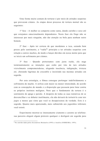 51
Uma forma muito comum de torturar é por meio de atitudes suspeitas
que provocam ciúmes. As etapas desse processo de tortura mental são as
seguintes:
1ª fase - A mulher se comporta como santa, dando carinho e sexo até
que estejamos emocionalmente dependentes. Nesta fase ela finge não se
interessar por mais ninguém, não dar atenção ou bola para nenhum outro
homem.
2ª fase - Após ter certeza de que mordemos a isca, estando bem
presos pelo sentimento, a “vadia6
” principia a ter atitudes suspeitas com
relação a outros machos, de modo a lançar dúvidas em nossa mente para que
se inicie um sofrimento por ciúmes.
3ª fase - Quando protestamos com justa razão, ela nega
terminantemente as intenções que estão por trás de tais atitudes
visivelmente comprometedoras, alegando inocência, indignação, tristeza
etc. chorando lágrimas de crocodilo e insistindo nas mesmas atitudes em
seguida.
Por esta estratégia, a fêmea consegue prolongar indefinidamente o
sofrimento do macho. A utiliza com maior ou menor intensidade, de acordo
com as concepções de mundo e a disposição que possuem para lutar contra
os próprios instintos malignos. Note que o fundamento da tortura é o
sentimento de apego e paixão. A despeito de todas as suas tentativas de se
desvencilhar e se debater inutilmente, ela não deixará de torturá-lo com tais
jogos a menos que sinta que você se desapaixonou de verdade. Este é o
segredo. Quanto mais apaixonado, mais submetido aos joguinhos infernais
você estará.
Experimente mostrar-se intensamente ciumento e carente ao telefone:
sua parceira alegará algum pretexto qualquer e desligará em seguida para
6
No sentido dado pelos dicionários Michaelis (1995) e Aurélio (FERREIRA, 1995).
 