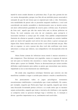 52
mantê-lo neste estado durante os próximos dias. É que elas gostam de nos
ver assim, desesperados, porque isso lhes dá um mórbido prazer associado à
sensação de que há um trouxa que as esperará por toda a vida. Entretanto,
esta modalidade de prazer não as preenche enquanto mulheres e você será
considerado um macho secundário e desinteressante caso se mostre assim,
um mero sobressalente guardado de reserva para o último caso. O primeiro
da lista será aquele que não der muita bola sem se deixar polarizar na
frieza. Se você cometeu este erro de ser ciumento, para corrigí-lo é
necessário desfazer a crença que foi criada. Este padrão comportamental
feminino de afastar-se quando o macho está enciumado ou carente também
pode ser muito útil quando você estiver de saco cheio e quiser sossego por
alguns dias: basta simular uma cena assim e você será deixado em paz. Mas
não se esqueça: se com o passar dos dias você não confirmar com sinais
adicionais a crença que induziu, sua companheira virá desesperada atrás de
você.
Outra forma comum de infernizar nossa mente é marcar encontros e
não comparecer. Para destroçar este joguinho, nunca se esqueça de marcar
um teto para os horários dos encontros e nunca fique esperando feito um
idiota após o prazo ter findado. Prazos as desconcertam por serem acordos
definidos explicitamente para ambas as partes que encurralam suas mentes,
impedindo-as de se movimentarem nas indefinições.
Há ainda uma engenhosa estratégia feminina que consiste em não
manifestar cuidados e negar o carinho para induzir o macho a manifestá-los.
Em praticamente todos os jogos psicológicos torturantes
encontraremos indefinições e contradições que visam confundir. Os vemos,
por exemplo, naquela que flerta para fugir em seguida, naquela que inicia
uma discussão levantando pontos críticos e se evade antes que os mesmos
sejam esclarecidos, naquela que toma a iniciativa de telefonar e em seguida
se comporta como se quisesse desligar logo o telefone etc. A intenção é
deixar questões importantes no ar, sentimentos mal resolvidos.
 