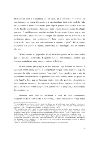 54
desmascarar com a velocidade de um raio. Se a denúncia for adiada, se
transformará em mera discussão e a oportunidade terá sido perdida. Não
deixe jamais o desmascaramento para depois porque não surtirá o mesmo
efeito devido às artimanhas femininas para evasão dos problemas da relação
amorosa. O problema aqui consiste no fato de que somos lentos, por sermos
mais racionais, enquanto nossas amigas são velozes por se moverem e se
motivarem apenas por sentimentos12
. Para superar esta deficiência de
velocidade, basta que nos acostumemos a esperar o pior13
. Deste modo,
estaremos um passo à frente, adiantados na percepção das artimanhas
alheias.
Normalmente, os joguinhos ficam inibidos quando as deixamos saber
que os estamos esperando. Enquanto nossas companheiras sentem que
estamos aguardando seus truques, evitam utilizá-los.
O sofrimento psicológico do ser humano, seja homem ou mulher, é
algo real porém inimputável. É inimputável porque subestimamos o aspecto
psíquico da vida, considerando-o "subjetivo". Isto significa que o ato de
atormentar emocionalmente o próximo não é considerado crime do ponto de
vista legal14
, fato que as favorece muito pois não podemos denunciá-las
pelas torturas amorosas. O contínuo emprego destas torturas se deve, em
parte, ao ódio ancestral que possuem contra nós15
e, em parte, à necessidade
de nos testarem.
Observe uma roda de mulheres e você as verá condenando,
ridicularizando e satirizando o masculino, jamais enaltecendo. Você nunca
12
A inteligência emocional é muito mais rápida do que a intelectual e as mulheres superam os
homens nesse campo. O intelecto é lerdo, retardatário. Logos é uma função predominante no
homem e Eros a função predominante na mulher (JUNG, 2002).
13
De outra forma, talvez mais acertada, poderíamos dizer: esperar tudo, tanto no que se refere
ao bem como no que se refere ao mal, ou então não esperar nada, o que é quase a mesma coisa.
A agressividade é uma função inconsciente humana natural (FREUD, 1913/1974) em suas várias
modalidades. Todos os seres humanos agridem, ainda que não saibam disso ou não aceitem.
14
Isso já não é atualmente mais válido para alguns países. Entretanto, as leis ainda não
reconhecem a violência emocional amorosa perpetrada por mulheres contra homens, mas apenas
por homens contra mulheres. É um reflexo do preconceito generalizado contra o gênero
masculino (CREVELD, 2004).
15
Que se relaciona estreitamente ao complexo da inveja do Pênis (Freud).
 