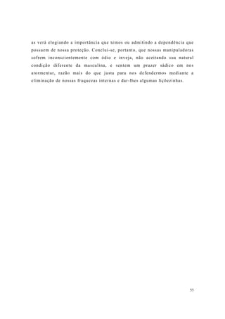 55
as verá elogiando a importância que temos ou admitindo a dependência que
possuem de nossa proteção. Conclui-se, portanto, que nossas manipuladoras
sofrem inconscientemente com ódio e inveja, não aceitando sua natural
condição diferente da masculina, e sentem um prazer sádico em nos
atormentar, razão mais do que justa para nos defendermos mediante a
eliminação de nossas fraquezas internas e dar-lhes algumas liçõezinhas.
 