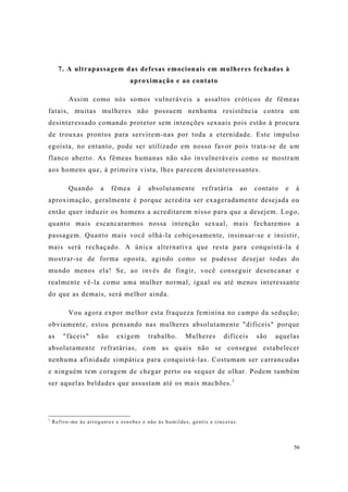 56
7. A ultrapassagem das defesas emocionais em mulheres fechadas à
aproximação e ao contato
Assim como nós somos vulneráveis a assaltos eróticos de fêmeas
fatais, muitas mulheres não possuem nenhuma resistência contra um
desinteressado comando protetor sem intenções sexuais pois estão à procura
de trouxas prontos para servirem-nas por toda a eternidade. Este impulso
egoísta, no entanto, pode ser utilizado em nosso favor pois trata-se de um
flanco aberto. As fêmeas humanas não são invulneráveis como se mostram
aos homens que, à primeira vista, lhes parecem desinteressantes.
Quando a fêmea é absolutamente refratária ao contato e à
aproximação, geralmente é porque acredita ser exageradamente desejada ou
então quer induzir os homens a acreditarem nisso para que a desejem. Logo,
quanto mais escancararmos nossa intenção sexual, mais fecharemos a
passagem. Quanto mais você olhá-la cobiçosamente, insinuar-se e insistir,
mais será rechaçado. A única alternativa que resta para conquistá-la é
mostrar-se de forma oposta, agindo como se pudesse desejar todas do
mundo menos ela! Se, ao invés de fingir, você conseguir desencanar e
realmente vê-la como uma mulher normal, igual ou até menos interessante
do que as demais, será melhor ainda.
Vou agora expor melhor esta fraqueza feminina no campo da sedução;
obviamente, estou pensando nas mulheres absolutamente "difíceis" porque
as "fáceis" não exigem trabalho. Mulheres difíceis são aquelas
absolutamente refratárias, com as quais não se consegue estabelecer
nenhuma afinidade simpática para conquistá-las. Costumam ser carrancudas
e ninguém tem coragem de chegar perto ou sequer de olhar. Podem também
ser aquelas beldades que assustam até os mais machões.1
1
Refiro-me às arrogantes e esnobes e não às humildes, gentis e sinceras.
 