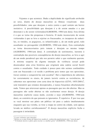 57
Vejamos o que acontece. Dada a duplicidade do significado atribuído
ao sexo, diante do desejo masculino as fêmeas visualizam duas
possibilidades: uma que desejam e outra contra a qual sentem um horror
instintivo. A possibilidade que desejam é a de serem amadas e a que
detestam é a de serem violentadas(ALBERONI, 1986/sem data). Esta última
é a que as torna tão propensas à histeria. O medo inconsciente de serem
violentadas é que as leva a rejeitar os fracassados, os incapazes de seduzí-
las, os tímidos, os pegajosos, os infantilizados e, de um modo geral, todo
assediador ou perseguidor (ALBERONI, 1986/sem data). Esta contradição
as torna desconcertantes pois temem e desejam ao mesmo tempo
(ALBERONI, 1986/sem data). A contradição de sentimentos, inerente à
contradição das possíveis conseqüências do desejo masculino, as leva a agir
de um modo paradoxal que não nos permite saber o que realmente querem.
A mínima suspeita de alguma intenção de violência sexual pode
desencadear uma crise histérica que originará uma cadeia social hostil
contra o assediador. Todo cuidado é pouco para não sermos confundidos
com um fracassado e aí reside o problema pois temos que nos aproximar,
travar contato e conquistá-las sem assediar2
. Daí a importância de sabermos
ler corretamente os sinais, de jamais insistir contra as resistências, de
sabermos nos aproximar com certa dose de hipocrisia (LÉVI, 1855/2001)3
,
sem transmitir que estamos desesperados, e nunca forçarmos absolutamente
nada. Temos que atravessar apenas as passagens que nos são abertas. Mas as
passagens não serão abertas se não ocultarmos nosso desejo. O desejo
masculino explícito causa medo, aversão e nojo (ALBERONI, 1986/sem
data), ao contrário do que pensam os ignorantes. É repulsivo. É por isso que
se você mostrar seu pênis em público irá para a cadeia imediatamente
enquanto que sua vizinha, se tirar a roupa no centro da cidade, será apenas
levada ao médico carinhosamente4
. O desejo masculino explícito fecha a
passagem à intimidade.
2
E sem violentar suas emoções.
3
Refere-se a uma forma de hipocrisia saudável, conhecida popularmente por “cara-de-pau”.
4
“O homem mostra o pênis para excitar e a mulher grita” (ALBERONI, 1986/sem data)
 