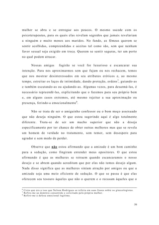 59
mulher se abra e se entregue aos poucos. O mesmo sucede com os
psicoterapeutas, para os quais elas revelam segredos que jamais revelariam
a ninguém e muito menos aos maridos. No fundo, as fêmeas querem se
sentir acolhidas, compreendidas e aceitas tal como são, sem que nenhum
favor sexual seja exigido em troca. Querem se sentir seguras, ter um porto
no qual podem atracar.
Nossas amigas fugirão se você for luxurioso e escancarar sua
intenção. Para nos aproximarmos sem que fujam ou nos rechacem, temos
que nos mostrar desinteressados em seu atributos eróticos e, ao mesmo
tempo, estreitar os laços de intimidade, dando proteção, ordens7
, guiando-as
e também escutando-as ou ajudando-as. Algumas vezes, para desarmá-las, é
necessário repreendê-las, explicitando que o fazemos para seu próprio bem
e, em alguns casos extremos, até mesmo rejeitar a sua aproximação ou
presença, ferindo-a emocionalmente8
.
Não se trata de ser o amiguinho confessor ou o bom moço assexuado
que não deseja ninguém. O que estou sugerindo aqui é algo totalmente
diferente. Trata-se de ser um macho superior que não a deseja
especificamente por ter chance de obter outras melhores mas que se revela
um homem de verdade no tratamento, sem temor, sem desespero para
agradar e sem medo de perder.
Observe que não estou afirmando que a amizade é um bom caminho
para a sedução, como fingiram entender meus opositores. O que estou
afirmando é que as mulheres se retraem quando escancaramos o nosso
desejo e se abrem quando acreditam que por elas não temos desejo algum.
Nada disso significa que as mulheres sintam atração por amigos ou que a
amizade seja uma meio eficiente de sedução. O que se passa é que elas
oferecem seu tesouro àqueles que não o querem e o recusam àqueles que o
6
Creio que era a isso que Nelson Rodrigues se referia em suas frases sobre os ginecologistas.
7
Refiro-me ao domínio consentido e solicitado pela própria mulher.
8
Refiro-me à defesa emocional legítima.
 