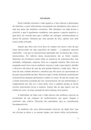 6
Introdução
Neste trabalho retratarei o lado negativo, a face obscura e destruidora
do feminino, a qual infelizmente corresponde nos decadentes dias atuais à
uma boa parte das mulheres existentes. Não abordarei seu lado divino e
celestial, o qual é igualmente verdadeiro, mas apenas o aspecto negativo, o
qual deve ser vencido para que a mulher nos entregue voluntariamente as
chaves do paraíso. Somente por uma questão de foco, apenas esse lado
estará sendo criticado.
Aquele que abrir este livro deve ter sempre em conta o fato de que
estou descrevendo um tipo específico de mulher – a trapaceira amorosa
espertinha – e de que as características apontadas são, na maioria das vezes,
inconscientes. Os indícios desta inconsciência são as fortes reações
femininas de resistência contra todas as tentativas de comunicar-lhes esta
realidade: indignação, surpresa, fúria ou a negação sumária. Não estou me
ocupando neste livro com as mulheres sinceras e tudo o que explico, detalho
e descrevo não passa de uma de uma grande hipótese e nada mais. Não se
trata de uma verdade absoluta e imutável que não possa ser questionada ou
da qual seja proibido duvidar. Descrevo aqui a forma feminina assumida por
características humanas pertinentes a ambos os sexos. Se não me ocupo com
a forma masculina assumida por tais características em sua manifestação, é
simplesmente por não ser a meta deste livro e também porque já foram
escritos muitíssimos livros a respeito. Espero não ter que repetir isso um
milhão de vezes. Já estou cansado de tanto reforçar estes pontos.
A habilidade em lidar com o lado obscuro das mulheres consiste na
assimilação de um conjunto de conhecimentos que quase chegam a
constituir uma ciência. Discordo dos pensadores que as consideraram
incompreensíveis.
As mulheres são seres deliciosamente terríveis, de dupla face, que
nos aliviam as dores e, ao mesmo tempo, nos fazem sofrer terrivelmente.
 