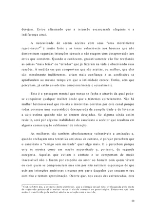 60
desejam. Estou afirmando que a intenção escancarada afugenta e a
indiferença atrai.
A necessidade de serem aceitas com seus "atos moralmente
reprováveis"9
é muito forte e as torna vulneráveis aos homens que não
demonstram segundas intenções sexuais e não reagem com desaprovação aos
erros que cometem. Quando o conhecem, gradativamente vão lhe revelando
as coisas "mais feias" ou "erradas" que já fizeram na vida e observando suas
reações. À medida em que comprovam que são aceitas, ou melhor, que eles
são moralmente indiferentes, criam mais confiança e as confissões se
aprofundam ao mesmo tempo em que a intimidade cresce. Então, sem que
percebam, já estão envolvidas emocionalmente e sexualmente.
Esta é a passagem mental que nunca se fecha e através da qual pode-
se conquistar qualquer mulher desde que a tratemos corretamente. Não há
mulher heterossexual que resista a investidas corretas por este canal porque
todas possuem uma necessidade desesperada de cumplicidade e de levantar
a auto-estima quando não se sentem desejadas. Se alguma ainda assim
resistir, será por alguma inabilidade do candidato a sedutor que resultou em
alguma comunicação subliminar de intenção.
As mulheres são também absolutamente vulneráveis a amizades e,
quando rechaçam uma tentativa amistosa de contato, é porque percebem que
o candidato a “amigo sem maldade” quer algo mais. E o percebem porque
este se mostra como um macho necessitado e, portanto, de segunda
categoria. Aquelas que evitam o contato e se comportam de modo
inacessível não o fazem por respeito ou amor ao homem com quem vivem
ou com quem se comprometem mas sim por não nutrirem esperanças de que
existam intenções amistosas sinceras por parte daqueles que cruzam o seu
caminho e tentam aproximação. Ocorre que, nos casos das carrancudas, esta
9
CALIGARIS diz, a respeito deste pormenor, que a entrega sexual total é bloqueada pelo medo
da repressão patriarcal e muitas vezes é vivida somente na prostituição. Parece-me que este
medo é transferido pela mulher adulta na relação com o marido.
 