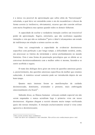 61
é a única via possível de aproximação que sobra além da “horrorização”
calculada, a qual deve ser entendida como o ato de escandalizar e chocar da
forma correta (e inofensiva, obviamente), recurso que não convém utilizar
com muita freqüência mas apenas quando todos os demais falharem.
A capacidade de ocultar a verdadeira intenção confere um irresistível
poder de aproximação. Sugiro, entretanto, que não ocultemos segundas
intenções e sim que não as tenhamos10
pois o ideal é alcançarmos um estado
de indiferença em relação a sermos aceitos ou não.
Uma vez conquistada a capacidade de evidenciar desinteresse
específico com perfeição e por longo tempo, a dificuldade residirá, então,
em atravessar os limites da intimidade e entrar profundamente no mundo
feminino. Esta é uma forma de penetração psicológica que se obtém ao se
conversar desinteressadamente com a mulher sobre si mesma, fazendo-a se
sentir acolhida e segura.
O rumo dos diálogos deve girar em torno de questões amorosas gerais
e, posteriormente, das questões amorosas específicas da mulher que estamos
seduzindo. A temática sexual somente pode ser introduzida depois de um
bom tempo.
Quanto mais intensas forem as manifestações de cuidado
desinteressado, dominante, orientador e protetor, mais embriagada
emocionalmente ela ficará11
.
Sabendo disso, as fêmeas humanas colocam cuidado especial em não
serem enganadas e nunca acreditam logo à primeira vista em nosso
desinteresse. Algumas chegam a resistir durante muito tempo verificando
quais são nossas intenções. A intenção exclusivamente sexual é vista como
agressiva e desinteressante.
10
Pois assim seremos mais verdadeiros
11
Tudo isso deve ser verdadeiro e não simulado. Não utilize este conhecimento para o mal.
 