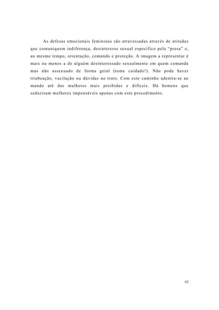 62
As defesas emocionais femininas são atravessadas através de atitudes
que comuniquem indiferença, desinteresse sexual específico pela “presa” e,
ao mesmo tempo, orientação, comando e proteção. A imagem a representar é
mais ou menos a de alguém desinteressado sexualmente em quem comanda
mas não assexuado de forma geral (tome cuidado!). Não pode haver
titubeação, vacilação ou dúvidas no trato. Com este caminho adentra-se ao
mundo até das mulheres mais proibidas e difíceis. Há homens que
seduziram mulheres impensáveis apenas com este procedimento.
 
