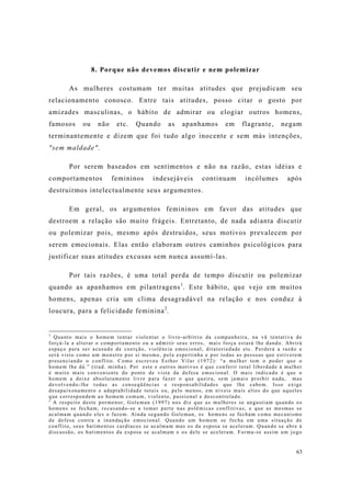 63
8. Porque não devemos discutir e nem polemizar
As mulheres costumam ter muitas atitudes que prejudicam seu
relacionamento conosco. Entre tais atitudes, posso citar o gosto por
amizades masculinas, o hábito de admirar ou elogiar outros homens,
famosos ou não etc. Quando as apanhamos em flagrante, negam
terminantemente e dizem que foi tudo algo inocente e sem más intenções,
"sem maldade".
Por serem baseados em sentimentos e não na razão, estas idéias e
comportamentos femininos indesejáveis continuam incólumes após
destruirmos intelectualmente seus argumentos.
Em geral, os argumentos femininos em favor das atitudes que
destroem a relação são muito frágeis. Entretanto, de nada adianta discutir
ou polemizar pois, mesmo após destruídos, seus motivos prevalecem por
serem emocionais. Elas então elaboram outros caminhos psicológicos para
justificar suas atitudes excusas sem nunca assumí-las.
Por tais razões, é uma total perda de tempo discutir ou polemizar
quando as apanhamos em pilantragens1
. Este hábito, que vejo em muitos
homens, apenas cria um clima desagradável na relação e nos conduz à
loucura, para a felicidade feminina2
.
1
Quanto mais o homem tentar violentar o livre-arbítrio da companheira, na vã tentativa de
forçá-la a alterar o comportamento ou a admitir seus erros, mais força estará lhe dando. Abrirá
espaço para ser acusado de coerção, violência emocional, ditatoriedade etc. Perderá a razão e
será visto como um monstro por si mesmo, pela espertinha e por todas as pessoas que estiverem
presenciando o conflito. Como escreveu Esther Vilar (1972): “a mulher tem o poder que o
homem lhe dá.” (trad. minha). Por este e outros motivos é que conferir total liberdade à mulher
é muito mais conveniente do ponto de vista da defesa emocional. O mais indicado é que o
homem a deixe absolutamente livre para fazer o que queira, sem jamais proibir nada, mas
devolvendo-lhe todas as conseqüências e responsabilidades que lhe cabem. Isso exige
desapaixonamento e adaptabilidade totais ou, pelo menos, em níveis mais altos do que aqueles
que correspondem ao homem comum, violento, passional e descontrolado.
2
A respeito deste pormenor, Goleman (1997) nos diz que as mulheres se angustiam quando os
homens se fecham, recusando-se a tomar parte nas polêmicas conflitivas, e que as mesmas se
acalmam quando eles o fazem. Ainda segundo Goleman, os homens se fecham como mecanismo
de defesa contra a inundação emocional. Quando um homem se fecha em uma situação de
conflito, seus batimentos cardíacos se acalmam mas os da esposa se aceleram. Quando se abre à
discussão, os batimentos da esposa se acalmam e os dele se aceleram. Forma-se assim um jogo
 