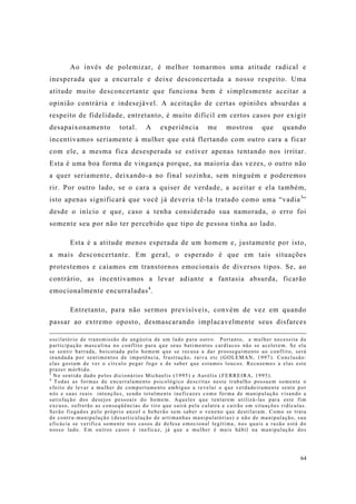 64
Ao invés de polemizar, é melhor tomarmos uma atitude radical e
inesperada que a encurrale e deixe desconcertada a nosso respeito. Uma
atitude muito desconcertante que funciona bem é simplesmente aceitar a
opinião contrária e indesejável. A aceitação de certas opiniões absurdas a
respeito de fidelidade, entretanto, é muito difícil em certos casos por exigir
desapaixonamento total. A experiência me mostrou que quando
incentivamos seriamente à mulher que está flertando com outro cara a ficar
com ele, a mesma fica desesperada se estiver apenas tentando nos irritar.
Esta é uma boa forma de vingança porque, na maioria das vezes, o outro não
a quer seriamente, deixando-a no final sozinha, sem ninguém e poderemos
rir. Por outro lado, se o cara a quiser de verdade, a aceitar e ela também,
isto apenas significará que você já deveria tê-la tratado como uma “vadia3
”
desde o início e que, caso a tenha considerado sua namorada, o erro foi
somente seu por não ter percebido que tipo de pessoa tinha ao lado.
Esta é a atitude menos esperada de um homem e, justamente por isto,
a mais desconcertante. Em geral, o esperado é que em tais situações
protestemos e caiamos em transtornos emocionais de diversos tipos. Se, ao
contrário, as incentivamos a levar adiante a fantasia absurda, ficarão
emocionalmente encurraladas4
.
Entretanto, para não sermos previsíveis, convém de vez em quando
passar ao extremo oposto, desmascarando implacavelmente seus disfarces
oscilatório de transmissão de angústia de um lado para outro. Portanto, a mulher necessita da
participação masculina no conflito para que seus batimentos cardíacos não se acelerem. Se ela
se sentir barrada, boicotada pelo homem que se recusa a dar prosseguimento ao conflito, será
inundada por sentimentos de impotência, frustração, raiva etc (GOLEMAN, 1997). Conclusão:
elas gostam de ver o círculo pegar fogo e de saber que estamos loucos. Recusemos a elas este
prazer mórbido.
3
No sentido dado pelos dicionários Michaelis (1995) e Aurélio (FERREIRA, 1995).
4
Todas as formas de encurralamento psicológico descritas neste trabalho possuem somente o
efeito de levar a mulher de comportamento ambíguo a revelar o que verdadeiramente sente por
nós e suas reais intenções, sendo totalmente ineficazes como forma de manipulação visando a
satisfação dos desejos pessoais do homem. Aqueles que tentarem utilizá-las para este fim
excuso, sofrerão as conseqüências do tiro que sairá pela culatra e cairão em situações ridículas.
Serão fisgados pelo próprio anzol e beberão sem saber o veneno que destilaram. Como se trata
de contra-manipulação (desarticulação de artimanhas manipulatórias) e não de manipulação, sua
eficácia se verifica somente nos casos de defesa emocional legítima, nos quais a razão está do
nosso lado. Em outros casos é ineficaz, já que a mulher é mais hábil na manipulação dos
 