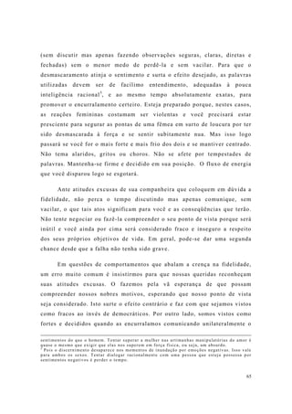 65
(sem discutir mas apenas fazendo observações seguras, claras, diretas e
fechadas) sem o menor medo de perdê-la e sem vacilar. Para que o
desmascaramento atinja o sentimento e surta o efeito desejado, as palavras
utilizadas devem ser de facílimo entendimento, adequadas à pouca
inteligência racional5
, e ao mesmo tempo absolutamente exatas, para
promover o encurralamento certeiro. Esteja preparado porque, nestes casos,
as reações femininas costumam ser violentas e você precisará estar
presciente para segurar as pontas de uma fêmea em surto de loucura por ter
sido desmascarada à força e se sentir subitamente nua. Mas isso logo
passará se você for o mais forte e mais frio dos dois e se mantiver centrado.
Não tema alaridos, gritos ou choros. Não se afete por tempestades de
palavras. Mantenha-se firme e decidido em sua posição. O fluxo de energia
que você disparou logo se esgotará.
Ante atitudes excusas de sua companheira que coloquem em dúvida a
fidelidade, não perca o tempo discutindo mas apenas comunique, sem
vacilar, o que tais atos significam para você e as conseqüências que terão.
Não tente negociar ou fazê-la compreender o seu ponto de vista porque será
inútil e você ainda por cima será considerado fraco e inseguro a respeito
dos seus próprios objetivos de vida. Em geral, pode-se dar uma segunda
chance desde que a falha não tenha sido grave.
Em questões de comportamentos que abalam a crença na fidelidade,
um erro muito comum é insistirmos para que nossas queridas reconheçam
suas atitudes excusas. O fazemos pela vã esperança de que possam
compreender nossos nobres motivos, esperando que nosso ponto de vista
seja considerado. Isto surte o efeito contrário e faz com que sejamos vistos
como fracos ao invés de democráticos. Por outro lado, somos vistos como
fortes e decididos quando as encurralamos comunicando unilateralmente o
sentimentos do que o homem. Tentar superar a mulher nas artimanhas manipulatórias do amor é
quase o mesmo que exigir que elas nos superem em força física, ou seja, um absurdo.
5
Pois o discernimento desaparece nos momentos de inundação por emoções negativas. Isso vale
para ambos os sexos. Tentar dialogar racionalmente com uma pessoa que esteja possessa por
sentimentos negativos é perder o tempo.
 