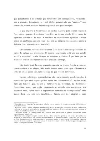 66
que percebemos e as atitudes que tomaremos em conseqüência, recusando-
nos a discutir. Entretanto, se você blefar, prometendo um “castigo”6
sem
cumprí-lo, estará perdido. Prometa apenas o que pode cumprir.
O que importa é fechar todas as saídas. A porta para teimar e resistir
fica aberta quando discutimos. Inutilize as teimas dando livre curso às
opiniões contrárias às suas. Considere as equivocadas opiniões alheias
como um problema que não é seu7
mas sim da própria pessoa que as emite e
defende (e as conseqüências também).
Obviamente, você não deve tentar fazer isso se estiver apaixonado ou
cairá de cabeça no precipício. O homem apaixonado está em um estado
servil e miserável, sendo incapaz de dominar a relação. É por isso que as
mulheres tentam insistentemente nos induzir à entrega.
Não tente forçá-la a ser coerente, sensata ou lógica. Aceite-a como é,
compreenda-a e se adapte. Não tenha forma, mate seus egos. Observe-a e
tome as coisas como são, sem o desejo de que fossem diferentes.
Nossas adoráveis companheiras são naturalmente condicionadas à
ocultação e por isso é que algumas vezes são tão mentirosas8
. Se dão muito
bem em funções que exijam a habilidade de esconder, de dissimular.
Necessitam sentir que estão enganando e, quando não conseguem nos
esconder nada, ficam tristes e depressivas, sentindo-se incompetentes9
. Mas
assim deve ser, não nos revoltemos. Temos que nos adaptar à suas
6
Entenda-se por “castigo” a ruptura da relação ou, ao menos, do compromisso de fidelidade por
parte do homem.
7
Segundo Freire (2000), o homem amadurecido aceita as opiniões contrárias às suas e não tenta
violentar o ponto de vista alheio; a capacidade de aceitar a divergência corresponde ao quarto
estágio do amadurecimento da consciência.
8
Devolvo assim, as provocações dos autores que qualificam o gênero masculino como
inerentemente mentiroso.
9
Embora nem sempre estejam cientes disso. Esta angústia gesta-se em níveis profundos da
psique e se torna visível sob a forma de sentimentos de vulnerabilidade. Parece-me que o ato de
ocultar lhes proporciona uma sensação de segurança, como se estivessem abrigadas de algo que
temem. O mais provável é que este temor do masculino seja o temor da figura paterna apontado
tantas vezes por Freud em suas obras.
 
