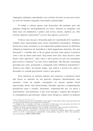 67
linguagens ambíguas, aprendendo a nos orientar em meio ao caos que criam,
ao invés de ficarmos brigando, discutindo e polemizando.
O tempo e esforço gastos com discussões são perdidos pois não
podemos atingí-las antecipadamente aos fatos. Somente as atingimos com
fatos reais em andamento e jamais com avisos, alertas, súplicas etc. Não
existem impactos emocionais10
a priori mas apenas a posteriori.
O único caso em que a discussão pode ser considerada útil é quando é
tomada como oportunidade para nosso treinamento psicológico. Podemos
desenvolver uma resistência se nos expusermos gradativamente às deletérias
influências hipnóticas do formidável e fatal magnetismo feminino. Em uma
discussão11
, a batalha não se dá no plano racional como parece à primeira
vista e sim no plano emocional. Seja muito mais frio, mais incisivo, mais
direto, mais agressivo12
, mais curto e mais grosso do que sua contendora
para exercer o domínio13
ou será você o dominado. Não discuta: comunique
passando por cima, pisoteando e esmagando toda influência fascinatória14
.
Encare-a nos olhos. Ao mesmo tempo, seja amável e aceite-a tal como é,
deixando-a à vontade para pensar e fazer o que quiser.
Para inutilizar os infernos mentais das teimosias e polêmicas basta
não forçar as opiniões de sua parceira. Respeite absolutamente suas
opiniões, visões de mundo, concepções etc mesmo quando forem
equivocadas, falsas, mal intencionadas, absurdas, egoístas e completamente
prejudiciais para a relação. Entretanto, comunique-lhe por via única e
amavelmente, sem polemizar, o que você enxerga a respeito das mesmas e
as conseqüências que possuem. Jamais tente obrigá-la a admitir os próprios
10
Estes impactos não devem ser entendidos como danos e nem muito menos como agressões mas
sim como sensibilizações que mobilizam sentimentos.
11
A despeito de ser comum se afirmar o contrário, acredito que isso seja quase universal. As
discussões turvam o entendimento, seja ele racional ou emocional.
12
Dentro do limite da boa-educação e da civilidade, obviamente. Não retroceda ao paleolítico.
13
Refiro-me ao domínio da situação e não da mente ou do corpo alheios.
14
Em outras palavras: chicoteie a si mesmo com o látego da vontade para domar o animal
interior e evitar a possessão por sentimentos e pensamentos negativos. Sobre este pormenor,
leia-se Nietzsche (1884-1885/1985).
 