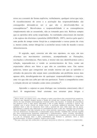 68
erros ou a assumir de forma explícita, verbalmente, qualquer coisa que seja.
O reconhecimento de erros e a aceitação das responsabilidades são
conseguidos deixando-as ser o que são e devolvendo-lhes as
conseqüências15
. Devolvemos a responsabilidade e as conseqüências
simplesmente não as assumindo, não as tomando para nós. Reforce sempre
que as opiniões dela serão respeitadas. As realidades emocionais do marido
e da esposa são distintas e paralelas (GOLEMAN, 1997), motivo pelo qual é
uma perda de tempo tentar forçá-las a compreender o nosso ponto de vista
e, menos ainda, tentar obrigá-las a assimilar nossa visão de mundo e nossa
idiossincrassia.
O segredo, aqui, consiste em não nos opormos, ou seja, em nos
aliarmos aos movimentos contínuos, acompanhando as flutuações,
oscilações e alternâncias. Para tanto, é mister não nos identificarmos com a
relação, separando-nos e vendo os acontecimentos de fora, como um
expectador alheio aos fatos e que não os considera seus. Em outras
palavras, temos que conquistar um estado interno em que as opiniões e
atitudes da parceira não sejam mais consideradas um problema nosso mas
apenas dela, desobrigando-nos de quaisquer responsabilidades a respeito,
uma vez que não nos cabe por não nos pertencer. Tanto a companheira como
a relação devem ser tomados como entes estranhos16
.
Aprender a separar-se para dialogar nas tormentas emocionais não é
fácil. O magnetismo fatal costuma nos arrastar para brigas e
15
Deste modo, em alguns casos, elas chegam a tomar consciência das características negativas.
Observei que algumas chegam mesmo a mudar de atitude por vontade própria, depois que os
efeitos de suas atitudes inconseqüentes retornam sobre elas mesmas. A tomada de consciência
dos próprios erros é algo muito individual e não se pode obrigar o próximo a fazê-lo. Na
verdade, este é pilar central de minha teoria: a aceitação adaptativa absoluta. Nada mais
podemos fazer a não ser deixá-las fazer tudo o querem de suas vidas (mas não da nossa,
obviamente) e esperar que saboreiem as conseqüências boas e más dos caminhos que escolhem.
Não nos iludamos: elas não voltarão ao lar e nem sentirão, nunca mais, orgulho em ter os seus
serviços domésticos reconhecidos e remunerados pelos maridos. Também não sentirão orgulho
por suas características femininas tradicionais e diferenciantes: saias, vestidos, delicadeza,
beleza, suavidade, emotividade superior etc. A tendência que se aponta para os dias de amanhã
é a de se tornarem mais e mais semelhantes aos homens e, portanto, mais e mais
desinteressantes. O futuro é sombrio. Espero estar errado.
16
Ou seja, entes que não conhecidos e aos quais necessita-se observar, conhecer e compreender.
 