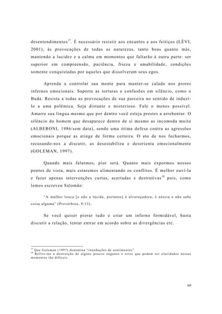 69
desentendimentos17
. É necessário resistir aos encantos e aos feitiços (LÉVI,
2001), às provocações de todas as naturezas, tanto boas quanto más,
mantendo a lucidez e a calma em momentos que faltarão à outra parte: ser
superior em compreensão, paciência, frieza e amabilidade, condições
somente conquistadas por aqueles que dissolveram seus egos.
Aprenda a controlar sua mente para manter-se calado nos piores
infernos emocionais. Suporte as torturas e confusões em silêncio, como o
Buda. Resista a todas as provocações de sua parceira no sentido de induzí-
lo a uma polêmica. Seja distante e misterioso. Fale o menos possível.
Amarre sua língua mesmo que por dentro você esteja prestes a arrebentar. O
silêncio do homem que desaparece dentro de si mesmo as incomoda muito
(ALBERONI, 1986/sem data), sendo uma ótima defesa contra as agressões
emocionais porque as atinge de forma certeira. O ato de nos fecharmos,
recusando-nos a discutir, as desestabiliza e desorienta emocionalmente
(GOLEMAN, 1997).
Quando mais falarmos, pior será. Quanto mais expormos nossos
pontos de vista, mais estaremos alimentando os conflitos. É melhor ouví-la
e fazer apenas intervenções curtas, acertadas e destrutivas18
pois, como
lemos escreveu Salomão:
“A mulher louca [e não a lúcida, portanto] é alvoroçadora; é néscia e não sabe
coisa alguma” (Provérbios, 9:13).
Se você quiser piorar tudo e criar um inferno formidável, basta
discutir a relação, tentar entrar em acordo sobre as divergências etc.
17
Que Goleman (1997) denomina “inundações de sentimentos”.
18
Refiro-me a destruição de alguns poucos enganos e erros que podem ser elucidados nesses
momentos tão difíceis.
 
