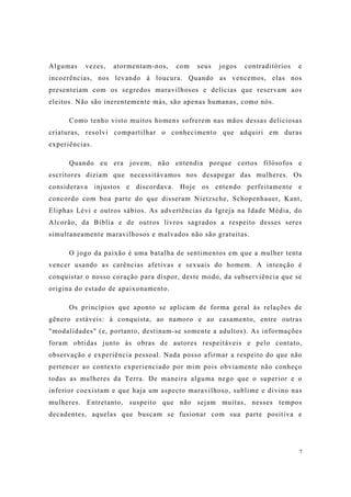 7
Algumas vezes, atormentam-nos, com seus jogos contraditórios e
incoerências, nos levando à loucura. Quando as vencemos, elas nos
presenteiam com os segredos maravilhosos e delícias que reservam aos
eleitos. Não são inerentemente más, são apenas humanas, como nós.
Como tenho visto muitos homens sofrerem nas mãos dessas deliciosas
criaturas, resolvi compartilhar o conhecimento que adquiri em duras
experiências.
Quando eu era jovem, não entendia porque certos filósofos e
escritores diziam que necessitávamos nos desapegar das mulheres. Os
considerava injustos e discordava. Hoje os entendo perfeitamente e
concordo com boa parte do que disseram Nietzsche, Schopenhauer, Kant,
Eliphas Lévi e outros sábios. As advertências da Igreja na Idade Média, do
Alcorão, da Bíblia e de outros livros sagrados a respeito desses seres
simultaneamente maravilhosos e malvados não são gratuitas.
O jogo da paixão é uma batalha de sentimentos em que a mulher tenta
vencer usando as carências afetivas e sexuais do homem. A intenção é
conquistar o nosso coração para dispor, deste modo, da subserviência que se
origina do estado de apaixonamento.
Os princípios que aponto se aplicam de forma geral às relações de
gênero estáveis: à conquista, ao namoro e ao casamento, entre outras
"modalidades" (e, portanto, destinam-se somente a adultos). As informações
foram obtidas junto às obras de autores respeitáveis e pelo contato,
observação e experiência pessoal. Nada posso afirmar a respeito do que não
pertencer ao contexto experienciado por mim pois obviamente não conheço
todas as mulheres da Terra. De maneira alguma nego que o superior e o
inferior coexistam e que haja um aspecto maravilhoso, sublime e divino nas
mulheres. Entretanto, suspeito que não sejam muitas, nesses tempos
decadentes, aquelas que buscam se fusionar com sua parte positiva e
 
