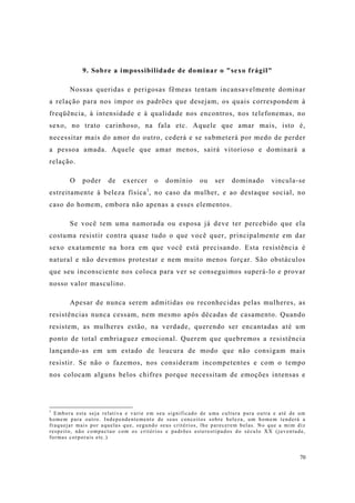 70
9. Sobre a impossibilidade de dominar o "sexo frágil"
Nossas queridas e perigosas fêmeas tentam incansavelmente dominar
a relação para nos impor os padrões que desejam, os quais correspondem à
freqüência, à intensidade e à qualidade nos encontros, nos telefonemas, no
sexo, no trato carinhoso, na fala etc. Aquele que amar mais, isto é,
necessitar mais do amor do outro, cederá e se submeterá por medo de perder
a pessoa amada. Aquele que amar menos, sairá vitorioso e dominará a
relação.
O poder de exercer o domínio ou ser dominado vincula-se
estreitamente à beleza física1
, no caso da mulher, e ao destaque social, no
caso do homem, embora não apenas a esses elementos.
Se você tem uma namorada ou esposa já deve ter percebido que ela
costuma resistir contra quase tudo o que você quer, principalmente em dar
sexo exatamente na hora em que você está precisando. Esta resistência é
natural e não devemos protestar e nem muito menos forçar. São obstáculos
que seu inconsciente nos coloca para ver se conseguimos superá-lo e provar
nosso valor masculino.
Apesar de nunca serem admitidas ou reconhecidas pelas mulheres, as
resistências nunca cessam, nem mesmo após décadas de casamento. Quando
resistem, as mulheres estão, na verdade, querendo ser encantadas até um
ponto de total embriaguez emocional. Querem que quebremos a resistência
lançando-as em um estado de loucura de modo que não consigam mais
resistir. Se não o fazemos, nos consideram incompetentes e com o tempo
nos colocam alguns belos chifres porque necessitam de emoções intensas e
1
Embora esta seja relativa e varie em seu significado de uma cultura para outra e até de um
homem para outro. Independentemente de seus conceitos sobre beleza, um homem tenderá a
fraquejar mais por aquelas que, segundo seus critérios, lhe parecerem belas. No que a mim diz
respeito, não compactuo com os critérios e padrões estereotipados do século XX (juventude,
formas corporais etc.)
 