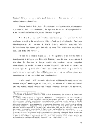 71
loucas2
. Esta é a razão pela qual tentam nos dominar ao invés de se
submeterem passivamente.
Alguns homens ignorantes, desesperados por não conseguirem exercer
o domínio sobre suas mulheres3
, as agridem fisica ou psicologicamente.
Esta atitude é desnecessária, como veremos a seguir.
A mulher dispõe de sofisticados mecanismos psicológicos para burlar
qualquer tentativa de dominação. São refratárias à dominação. Resistem
continuamente, até mesmo à força bruta4
, somente podendo ser
influenciadas realmente pelo domínio de uma força emocional superior à
sua. Nem tudo está perdido...
Há um meio muito eficaz de nos protegermos e ao mesmo tempo
dominarmos a relação sem ficarmos loucos: consiste em renunciarmos à
tentativa de dominar a fêmea, preferindo dominar nossos próprios
sentimentos de posse, ciúmes e outras fraquezas por meio da morte de
nossos egos. Isto parece contraditório mas realmente funciona por serem as
mulheres seres contraditórios e ilógicos em essência, ou melhor, seres que
seguem uma lógica contrária à que imaginamos5
.
Eliphas Lévi (1855/2001) nos diz que as mulheres nos acorrentam por
nossos desejos6
. Os desejos de estar junto, de receber sexo, carinho e amor
etc. são pontos fracos por onde as fêmeas tomam os machos e os derrubam.
2
Por que são seres de orientação emocional.
3
Refiro-me à dominação consentida que resulta naturalmente da renúncia à dominação
coercitiva.
4
A velha e conhecida frase de Maquiavel (1513/1977; 1513/2001) retrata esta impossibilidade:
“A sorte é mulher e, para dominá-la, é preciso bater-lhe e ferir-lhe.”. Esta não é uma frase
misógina e nem violenta, mas sim uma comparação entre a mulher e a sorte, baseada no fato de
que a primeira não se deixa dominar. A intenção da comparação, no entanto, é mostrar que a
sorte somente pode ser dominada quando nela batemos, do mesmo modo como faziam os homens
ignorantes na época de Maquiavel com as mulheres, movidos pela fúria desesperada. Maquiavel
não está recomendando que se bata na mulher mas sim na sorte. Utiliza a mulher em sua frase
apenas para comparação com o intuito de ilustrar que a mulher não se deixa dominar.
5
Isso se refere especificamente ao campo amoroso e corresponde apenas ao sentido formal
(racional) da lógica. Entretanto, os sentimentos também possuem uma outra lógica, distinta da
linear racional, que é o fundamento da inteligência emocional e da intuição.
6
Trata-se da conhecida e já citada frase: “A mulher te acorrenta através de teus desejos. Sê
senhor dos teus desejos e acorrentarás a mulher.” (LÉVI, 1855/2001, p. 73)
 
