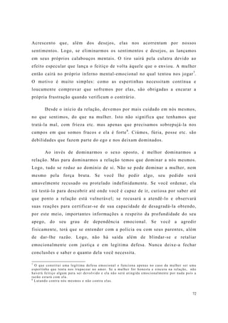 72
Acrescento que, além dos desejos, elas nos acorrentam por nossos
sentimentos. Logo, se eliminarmos os sentimentos e desejos, as lançamos
em seus próprios calabouços mentais. O tiro sairá pela culatra devido ao
efeito especular que lança o feitiço de volta àquele que o enviou. A mulher
então cairá no próprio inferno mental-emocional no qual tentou nos jogar7
.
O motivo é muito simples: como as espertinhas necessitam contínua e
loucamente comprovar que sofremos por elas, são obrigadas a encarar a
própria frustração quando verificam o contrário.
Desde o início da relação, devemos por mais cuidado em nós mesmos,
no que sentimos, do que na mulher. Isto não significa que tenhamos que
tratá-la mal, com frieza etc. mas apenas que precisamos sobrepujá-la nos
campos em que somos fracos e ela é forte8
. Ciúmes, fúria, posse etc. são
debilidades que fazem parte do ego e nos deixam dominados.
Ao invés de dominarmos o sexo oposto, é melhor dominarmos a
relação. Mas para dominarmos a relação temos que dominar a nós mesmos.
Logo, tudo se reduz ao domínio de si. Não se pode dominar a mulher, nem
mesmo pela força bruta. Se você lhe pedir algo, seu pedido será
amavelmente recusado ou protelado indefinidamente. Se você ordenar, ela
irá testá-lo para descobrir até onde você é capaz de ir, curiosa por saber até
que ponto a relação está vulnerável; se recusará a atendê-lo e observará
suas reações para certificar-se de sua capacidade de desagradá-la obtendo,
por este meio, importantes informações a respeito da profundidade do seu
apego, do seu grau de dependência emocional. Se você a agredir
fisicamente, terá que se entender com a polícia ou com seus parentes, além
de dar-lhe razão. Logo, não há saída além de blindar-se e retaliar
emocionalmente com justiça e em legítima defesa. Nunca deixe-a fechar
conclusões e saber o quanto dela você necessita.
7
O que constitui uma legítima defesa emocional e funciona apenas no caso da mulher ser uma
espertinha que tenta nos trapacear no amor. Se a mulher for honesta e sincera na relação, não
haverá feitiço algum para ser devolvido e ela não será atingida emocionalmente por nada pois a
razão estará com ela.
8
Lutando contra nós mesmos e não contra elas.
 
