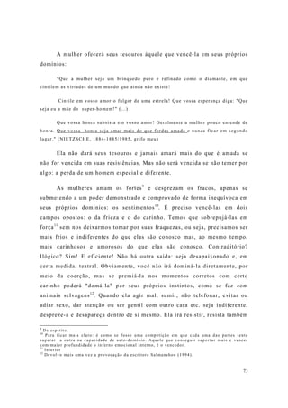 73
A mulher ofecerá seus tesouros àquele que vencê-la em seus próprios
domínios:
"Que a mulher seja um brinquedo puro e refinado como o diamante, em que
cintilem as virtudes de um mundo que ainda não existe!
Cintile em vosso amor o fulgor de uma estrela! Que vossa esperança diga: "Que
seja eu a mãe do super-homem!" (...)
Que vossa honra subsista em vosso amor! Geralmente a mulher pouco entende de
honra. Que vossa honra seja amar mais do que fordes amada e nunca ficar em segundo
lugar." (NIETZSCHE, 1884-1885/1985, grifo meu)
Ela não dará seus tesouros e jamais amará mais do que é amada se
não for vencida em suas resistências. Mas não será vencida se não temer por
algo: a perda de um homem especial e diferente.
As mulheres amam os fortes9
e desprezam os fracos, apenas se
submetendo a um poder demonstrado e comprovado de forma inequívoca em
seus próprios domínios: os sentimentos10
. É preciso vencê-las em dois
campos opostos: o da frieza e o do carinho. Temos que sobrepujá-las em
força11
sem nos deixarmos tomar por suas fraquezas, ou seja, precisamos ser
mais frios e indiferentes do que elas são conosco mas, ao mesmo tempo,
mais carinhosos e amorosos do que elas são conosco. Contraditório?
Ilógico? Sim! E eficiente! Não há outra saída: seja desapaixonado e, em
certa medida, teatral. Obviamente, você não irá dominá-la diretamente, por
meio da coerção, mas se premiá-la nos momentos corretos com certo
carinho poderá "domá-la" por seus próprios instintos, como se faz com
animais selvagens12
. Quando ela agir mal, sumir, não telefonar, evitar ou
adiar sexo, dar atenção ou ser gentil com outro cara etc. seja indiferente,
despreze-a e desapareça dentro de si mesmo. Ela irá resistir, resista também
9
De espírito.
10
Para ficar mais claro: é como se fosse uma competição em que cada uma das partes tenta
superar a outra na capacidade de auto-domínio. Aquele que conseguir suportar mais e vencer
com maior profundidade o inferno emocional interno, é o vencedor.
11
Interior
12
Devolvo mais uma vez a provocação da escritora Salmanshon (1994).
 