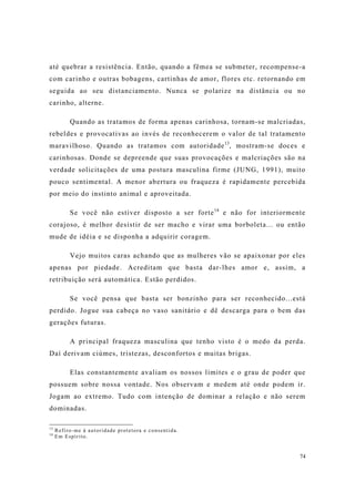 74
até quebrar a resistência. Então, quando a fêmea se submeter, recompense-a
com carinho e outras bobagens, cartinhas de amor, flores etc. retornando em
seguida ao seu distanciamento. Nunca se polarize na distância ou no
carinho, alterne.
Quando as tratamos de forma apenas carinhosa, tornam-se malcriadas,
rebeldes e provocativas ao invés de reconhecerem o valor de tal tratamento
maravilhoso. Quando as tratamos com autoridade13
, mostram-se doces e
carinhosas. Donde se depreende que suas provocações e malcriações são na
verdade solicitações de uma postura masculina firme (JUNG, 1991), muito
pouco sentimental. A menor abertura ou fraqueza é rapidamente percebida
por meio do instinto animal e aproveitada.
Se você não estiver disposto a ser forte14
e não for interiormente
corajoso, é melhor desistir de ser macho e virar uma borboleta... ou então
mude de idéia e se disponha a adquirir coragem.
Vejo muitos caras achando que as mulheres vão se apaixonar por eles
apenas por piedade. Acreditam que basta dar-lhes amor e, assim, a
retribuição será automática. Estão perdidos.
Se você pensa que basta ser bonzinho para ser reconhecido...está
perdido. Jogue sua cabeça no vaso sanitário e dê descarga para o bem das
gerações futuras.
A principal fraqueza masculina que tenho visto é o medo da perda.
Daí derivam ciúmes, tristezas, desconfortos e muitas brigas.
Elas constantemente avaliam os nossos limites e o grau de poder que
possuem sobre nossa vontade. Nos observam e medem até onde podem ir.
Jogam ao extremo. Tudo com intenção de dominar a relação e não serem
dominadas.
13
Refiro-me à autoridade protetora e consentida.
14
Em Espírito.
 
