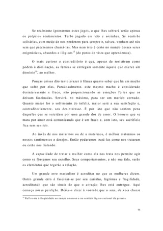 75
Se realmente ignorarmos estes jogos, o que lhes sobrará serão apenas
os próprios sentimentos. Terão jogado em vão e sozinhas. Se sentirão
solitárias, com medo de nos perderem para sempre e, talvez, venham até nós
sem que precisemos chamá-las. Mas nem isto é certo no mundo desses seres
enigmáticos, absurdos e ilógicos15
(do ponto de vista que aprendemos).
O mais curioso e contraditório é que, apesar de resistirem como
podem à dominação, as fêmeas se entregam somente àquele que exerce um
domínio16
, ao melhor.
Poucas coisas dão tanto prazer à fêmea quanto saber que há um macho
que sofre por elas. Paradoxalmente, este mesmo macho é considerado
desinteressante e fraco, não proporcionando as emoções fortes que as
deixam fascinadas. Servirá, no máximo, para ser um marido cornudo.
Quanto maior for o sofrimento do infeliz, maior será a sua satisfação e,
contraditoriamente, seu desinteresse. É por isto que não sentem pena
daqueles que se suicidam por uma grande dor de amor. O homem que se
mata por amor está comunicando que é um fraco e, com isto, seu sacrifício
fica sem sentido.
Ao invés de nos matarmos ou de a matarmos, é melhor matarmos os
nossos sentimentos e desejos. Então poderemos tratá-las como nos trataram
ou estão nos tratando.
A capacidade de tratar a mulher como ela nos trata nos permite agir
como se fôssemos seu espelho. Seus comportamentos, e não sua fala, serão
os elementos que regerão a relação.
Um grande erro masculino é acreditar no que as mulheres dizem.
Outro grande erro é fascinar-se por seu carinho, lágrimas e fragilidade,
acreditando que são sinais de que o coração lhes está entregue. Aqui
começa nossa perdição. Deixe-a dizer à vontade que o ama, deixe-a chorar
15
Refiro-me à ilogicidade no campo amoroso e no sentido lógico-racional da palavra.
 