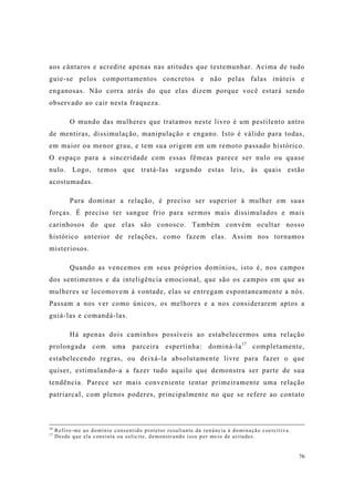 76
aos cântaros e acredite apenas nas atitudes que testemunhar. Acima de tudo
guie-se pelos comportamentos concretos e não pelas falas inúteis e
enganosas. Não corra atrás do que elas dizem porque você estará sendo
observado ao cair nesta fraqueza.
O mundo das mulheres que tratamos neste livro é um pestilento antro
de mentiras, dissimulação, manipulação e engano. Isto é válido para todas,
em maior ou menor grau, e tem sua origem em um remoto passado histórico.
O espaço para a sinceridade com essas fêmeas parece ser nulo ou quase
nulo. Logo, temos que tratá-las segundo estas leis, às quais estão
acostumadas.
Para dominar a relação, é preciso ser superior à mulher em suas
forças. É preciso ter sangue frio para sermos mais dissimulados e mais
carinhosos do que elas são conosco. Também convém ocultar nosso
histórico anterior de relações, como fazem elas. Assim nos tornamos
misteriosos.
Quando as vencemos em seus próprios domínios, isto é, nos campos
dos sentimentos e da inteligência emocional, que são os campos em que as
mulheres se locomovem à vontade, elas se entregam espontaneamente a nós.
Passam a nos ver como únicos, os melhores e a nos considerarem aptos a
guiá-las e comandá-las.
Há apenas dois caminhos possíveis ao estabelecermos uma relação
prolongada com uma parceira espertinha: dominá-la17
completamente,
estabelecendo regras, ou deixá-la absolutamente livre para fazer o que
quiser, estimulando-a a fazer tudo aquilo que demonstra ser parte de sua
tendência. Parece ser mais conveniente tentar primeiramente uma relação
patriarcal, com plenos poderes, principalmente no que se refere ao contato
16
Refiro-me ao domínio consentido protetor resultante da renúncia à dominação coercitiva.
17
Desde que ela consinta ou solicite, demonstrando isso por meio de atitudes.
 