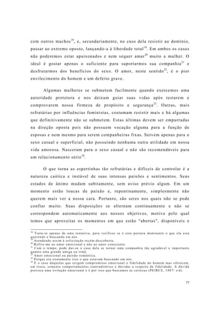 77
com outros machos18
, e, secundariamente, no caso dela resistir ao domínio,
passar ao extremo oposto, lançando-a à liberdade total19
. Em ambos os casos
não poderemos estar apaixonados e nem sequer amar20
muito a mulher. O
ideal é gostar apenas o suficiente para suportarmos sua companhia21
e
desfrutarmos dos benefícios do sexo. O amor, neste sentido22
, é o pior
envilecimento do homem e um defeito grave.
Algumas mulheres se submetem facilmente quando exercemos uma
autoridade protetora e nos deixam guiar suas vidas após testarem e
comprovarem nossa firmeza de propósito e segurança23
. Outras, mais
refratárias por influências feministas, costumam resistir mais e há algumas
que definitivamente não se submetem. Estas últimas devem ser empurradas
na direção oposta pois não possuem vocação alguma para a função de
esposas e nem mesmo para serem companheiras fixas. Servem apenas para o
sexo casual e superficial, não possuindo nenhuma outra utilidade em nossa
vida amorosa. Nasceram para o sexo casual e não são recomendáveis para
um relacionamento sério24
.
O que torna as espertinhas tão refratárias e difíceis de controlar é a
natureza caótica e instável de suas intensas paixões e sentimentos. Seus
estados de ânimo mudam subitamente, sem aviso prévio algum. Em um
momento estão loucas de paixão e, repentinamente, simplesmente não
querem mais ver a nossa cara. Portanto, são seres nos quais não se pode
confiar muito. Suas disposições se alternam continuamente e não se
correspondem automaticamente aos nossos objetivos, motivo pelo qual
temos que aproveitar os momentos em que estão "abertas", disponíveis e
18
Trata-se apenas de uma tentativa, para verificar se é esta postura dominante o que ela está
querendo e buscando em nós.
19
Atendendo assim à solicitação recém-descoberta.
20
Refiro-me ao amor emocional e não ao amor consciente.
21
Com o tempo, pode dar-se o caso dela se tornar uma companhia tão agradável e importante
quanto uma grande amiga ou irmã.
22
Amor emocional ou paixão romântica.
23
Porque era exatamente isso o que estavam buscando em nós.
24
É o caso daquelas que exigem compromisso emocional e fidelidade do homem mas oferecem,
em troca, somente comportamentos contraditórios e dúvidas a respeito da fidelidade. A dúvida
provoca uma irritação emocional e é por isso que buscamos as certezas (PEIRCE, 1887/ s/d).
 