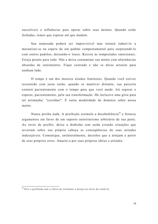 78
suscetíveis a influências para operar sobre seus ânimos. Quando estão
fechadas, temos que esperar até que mudem.
Sua namorada poderá ser imprevisível mas tentará induzí-lo a
mecanizar-se na espera de um padrão comportamental para surpreendê-lo
com outros padrões, deixando-o louco. Resista às tempestades emocionais.
Esteja pronto para tudo. Não a deixe contaminar sua mente com alternâncias
absurdas de sentimentos. Fique centrado e não se deixe arrastar para
nenhum lado.
O tempo é um dos maiores aliados femininos. Quando você estiver
ressentido com justa razão, quando se mantiver distante, sua parceira
contará pacientemente com o tempo para que você mude. Irá esperar e
esperar, pacientemente, pela sua transformação. Há inclusive uma gíria para
tal artimanha: "cozinhar". É outra modalidade de domínio sobre nossa
mente.
Nunca proíba nada. A proibição estimula a desobediência25
e fornece
argumentos em favor de um suposto autoritarismo arbitrário de sua parte.
Ao invés de proibir, deixe a diabinha sem saída criando situações que
revertam sobre sua própria cabeça as conseqüências de suas atitudes
indesejáveis. Comunique, unilateralmente, decisões que a atinjam a partir
de seus próprios erros. Amarre-a por suas próprias idéias e atitudes.
25
Pois a proibição tem o efeito de estimular o desejo ao invés de contê-lo.
 