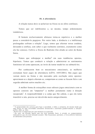 79
10. A alternância
A relação nunca deve se polarizar na frieza ou no afeto contínuos.
Temos que ser indiferentes e, ao mesmo, tempo ardentemente
românticos.
O homem exclusivamente afetuoso torna-se repulsivo e a mulher
passa a considerá-lo pegajoso. Por outro lado, a distância e a indiferença
prolongadas esfriam a relação1
. Logo, temos que alternar nossa conduta,
deixando-a confusa, sem saber o que realmente sentimos, exatamente como
ela faz conosco. Cultive a frieza do Budismo Zen aliada ao calor do Kama
Sutra.
Temos que sobrepujar a mulher2
em suas tendências opostas,
bipolares. Temos que conduzir a relação e administrar os sentimentos
femininos tal como aparecem, ao invés de tentar mudá-los ou submetê-los.
Por conhecerem bem os mecanismos emocionais, as mulheres
costumam fazer jogos de alternância (LÉVI, 1855/2001). São jogos que
variam muito na forma e são marcados pela oscilação entre opostos:
aproximam-se e depois afastam-se, comportam-se como se fossem fiéis e em
seguida admiram outros machos etc.
A melhor forma de estraçalhar esses odiosos jogos emocionais com os
opostos consiste em “empurrar” a mulher justamente rumo à direção
inesperada3
. A responsabilidade e a culpa que lhe cabem, e que ela tenta
transferir a nós, precisa ser devolvida muito amigavelmente.
1
“A perpetuidade das carícias gera logo a saciedade, o tédio, a antipatia, do mesmo modo que
uma frieza ou uma severidade constantes distanciam e destróem gradativamente a afeição”
(LËVI, 2001, p. 226).
2
Refiro-me à competição por auto-domínio já explicada.
3
Ou seja, em direção àquilo que ela está tentando fazer, à atitude ou comportamento
indesejáveis que ela está tentando assumir. Não forçaremos, portanto, o livre-arbítrio feminino
ao adotarmos esta postura.
 