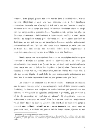 8
superior. Esta porção parece ter sido banida para o inconsciente1
. Muitas
parecem identificar-se com seu lado sinistro, com a face tenebrosa
claramente apontada nas mitologias e foi isso o que me chamou a atenção.
Podemos dizer que a culpa por nosso sofrimento é somente nossa e a culpa
por elas serem assim é somente delas. Poderiam existir outros caminhos se
fôssemos diferentes... Infelizmente a humanidade prefere o mal. Nossa
parcela de responsabilidade por sofrermos nas mãos delas consiste na
debilidade de nos entregarmos ao desenfreio de nossas paixões animalescas
e ao sentimentalismo. Portanto, não temos e nem devemos ter nada contra as
mulheres mas sim contra nós mesmos: contra nossa ingenuidade e
ignorância em não enxergarmos a realidade e em nos iludirmos.
Basicamente, me empenhei em descrever as estratégias femininas para
ludibriar o homem no campo amoroso, acorrentando-o, os erros que
normalmente cometemos e as formas de nos defendermos emocionalmente
(nos casos em que a defesa for legítima e justificada). Espero não ter
chocado o leitor por ter, como Maquiavel, tratado apenas das coisas reais e
não das coisas ideais. A realidade do que normalmente entendemos por
amor não é tão bela e costuma diferir do que gostaríamos que fosse.
As intenções ao elaborar este trabalho foram: 1) fornecer um modelo
que tornasse compreensível o aparentemente contraditório comportamento
feminino; 2) fornecer um conjunto de conhecimentos que permitissem aos
homens se protegerem da agressão emocional e, portanto, que tivessem o
efeito de minimizar os conflitos de gênero2
; 3) desarticular trapaças,
artimanhas e espertezas no amor3
. Não foi a minha intenção simplesmente
“falar mal” deste ou daquele gênero. Não maldigo as mulheres: julgo e
reprovo suas atitudes negativas no campo amoroso por saber que, na
guerra do amor, a piedade não parece existir, infelizmente. Quanto ao seu
1
No campo estritamente amoroso, obviamente.
2
A diminuição de conflitos intra-pessoais repercurte na diminuição dos conflitos inter-pessoais
de gênero, o que, por sua vez, contribuirá para enfraquecer o comportamento violento entre
casais.
 