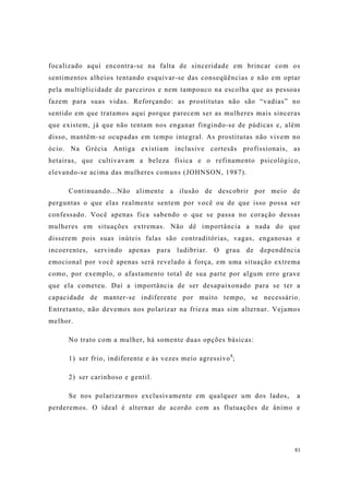 81
focalizado aqui encontra-se na falta de sinceridade em brincar com os
sentimentos alheios tentando esquivar-se das conseqüências e não em optar
pela multiplicidade de parceiros e nem tampouco na escolha que as pessoas
fazem para suas vidas. Reforçando: as prostitutas não são “vadias” no
sentido em que tratamos aqui porque parecem ser as mulheres mais sinceras
que existem, já que não tentam nos enganar fingindo-se de púdicas e, além
disso, mantêm-se ocupadas em tempo integral. As prostitutas não vivem no
ócio. Na Grécia Antiga existiam inclusive cortesãs profissionais, as
hetairas, que cultivavam a beleza física e o refinamento psicológico,
elevando-se acima das mulheres comuns (JOHNSON, 1987).
Continuando...Não alimente a ilusão de descobrir por meio de
perguntas o que elas realmente sentem por você ou de que isso possa ser
confessado. Você apenas fica sabendo o que se passa no coração dessas
mulheres em situações extremas. Não dê importância a nada do que
disserem pois suas inúteis falas são contraditórias, vagas, enganosas e
incoerentes, servindo apenas para ludibriar. O grau de dependência
emocional por você apenas será revelado à força, em uma situação extrema
como, por exemplo, o afastamento total de sua parte por algum erro grave
que ela cometeu. Daí a importância de ser desapaixonado para se ter a
capacidade de manter-se indiferente por muito tempo, se necessário.
Entretanto, não devemos nos polarizar na frieza mas sim alternar. Vejamos
melhor.
No trato com a mulher, há somente duas opções básicas:
1) ser frio, indiferente e às vezes meio agressivo8
;
2) ser carinhoso e gentil.
Se nos polarizarmos exclusivamente em qualquer um dos lados, a
perderemos. O ideal é alternar de acordo com as flutuações de ânimo e
 