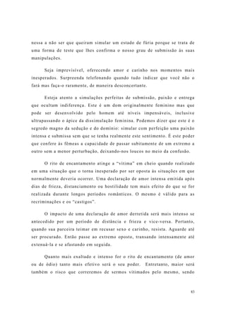 83
nessa a não ser que queiram simular um estado de fúria porque se trata de
uma forma de teste que lhes confirma o nosso grau de submissão às suas
manipulações.
Seja imprevisível, oferecendo amor e carinho nos momentos mais
inesperados. Surpreenda telefonando quando tudo indicar que você não o
fará mas faça-o raramente, de maneira desconcertante.
Esteja atento a simulações perfeitas de submissão, paixão e entrega
que ocultam indiferença. Este é um dom originalmente feminino mas que
pode ser desenvolvido pelo homem até níveis impensáveis, inclusive
ultrapassando o ápice da dissimulação feminina. Podemos dizer que este é o
segredo magno da sedução e do domínio: simular com perfeição uma paixão
intensa e submissa sem que se tenha realmente este sentimento. É este poder
que confere às fêmeas a capacidade de passar subitamente de um extremo a
outro sem a menor perturbação, deixando-nos loucos no meio da confusão.
O rito de encantamento atinge a “vítima” em cheio quando realizado
em uma situação que o torna inesperado por ser oposta às situações em que
normalmente deveria ocorrer. Uma declaração de amor intensa emitida após
dias de frieza, distanciamento ou hostilidade tem mais efeito do que se for
realizada durante longos períodos românticos. O mesmo é válido para as
recriminações e os “castigos”.
O impacto de uma declaração de amor derretida será mais intenso se
antecedido por um período de distância e frieza e vice-versa. Portanto,
quando sua parceira teimar em recusar sexo e carinho, resista. Aguarde até
ser procurado. Então passe ao extremo oposto, transando intensamente até
extenuá-la e se afastando em seguida.
Quanto mais exaltado e intenso for o rito de encantamento (de amor
ou de ódio) tanto mais efetivo será o seu poder. Entretanto, maior será
também o risco que correremos de sermos vitimados pelo mesmo, sendo
 
