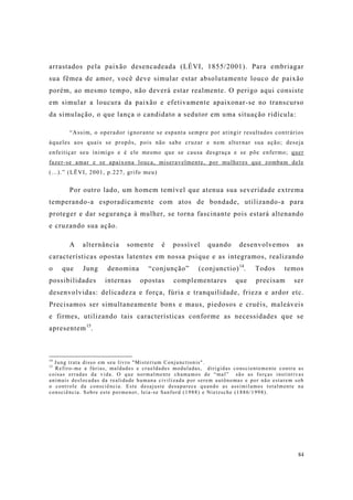 84
arrastados pela paixão desencadeada (LÉVI, 1855/2001). Para embriagar
sua fêmea de amor, você deve simular estar absolutamente louco de paixão
porém, ao mesmo tempo, não deverá estar realmente. O perigo aqui consiste
em simular a loucura da paixão e efetivamente apaixonar-se no transcurso
da simulação, o que lança o candidato a sedutor em uma situação ridícula:
“Assim, o operador ignorante se espanta sempre por atingir resultados contrários
àqueles aos quais se propôs, pois não sabe cruzar e nem alternar sua ação; deseja
enfeitiçar seu inimigo e é ele mesmo que se causa desgraça e se põe enfermo; quer
fazer-se amar e se apaixona louca, miseravelmente, por mulheres que zombam dele
(...).” (LËVI, 2001, p.227, grifo meu)
Por outro lado, um homem temível que atenua sua severidade extrema
temperando-a esporadicamente com atos de bondade, utilizando-a para
proteger e dar segurança à mulher, se torna fascinante pois estará altenando
e cruzando sua ação.
A alternância somente é possível quando desenvolvemos as
características opostas latentes em nossa psique e as integramos, realizando
o que Jung denomina “conjunção” (conjunctio)14
. Todos temos
possibilidades internas opostas complementares que precisam ser
desenvolvidas: delicadeza e força, fúria e tranquilidade, frieza e ardor etc.
Precisamos ser simultaneamente bons e maus, piedosos e cruéis, maleáveis
e firmes, utilizando tais características conforme as necessidades que se
apresentem15
.
14
Jung trata disso em seu livro "Misterium Conjunctionis".
15
Refiro-me a fúrias, maldades e crueldades moduladas, dirigidas conscientemente contra as
coisas erradas da vida. O que normalmente chamamos de “mal” são as forças instintivas
animais deslocadas da realidade humana civilizada por serem autônomas e por não estarem sob
o controle da consciência. Este desajuste desaparece quando as assimilamos totalmente na
consciência. Sobre este pormenor, leia-se Sanford (1988) e Nietzsche (1886/1998).
 