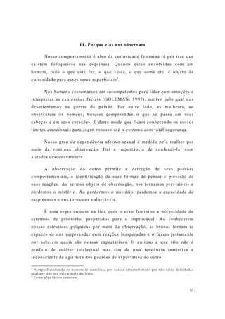 85
11. Porque elas nos observam
Nosso comportamento é alvo da curiosidade feminina (é por isso que
existem fofoqueiras nas esquinas). Quando estão envolvidas com um
homem, tudo o que este faz, o que veste, o que come etc. é objeto de
curiosidade para esses seres superficiais1
.
Nós homens costumamos ser incompetentes para lidar com emoções e
interpretar as expressões faciais (GOLEMAN, 1997), motivo pelo qual nos
desorientamos na guerra da paixão. Por outro lado, as mulheres, ao
observarem os homens, buscam compreender o que se passa em suas
cabeças e em seus corações. É deste modo que ficam conhecendo os nossos
limites emocionais para jogar conosco até o extremo com total segurança.
Nosso grau de dependência afetivo-sexual é medido pela mulher por
meio da contínua observação. Daí a importância de confundí-la2
com
atitudes desconcertantes.
A observação do outro permite a detecção de seus padrões
comportamentais, a identificação de suas formas de pensar e previsão de
suas reações. Ao sermos objeto de observação, nos tornamos previsíveis e
perdemos o mistério. Ao perdermos o mistério, perdemos a capacidade de
surpreender e nos tornamos vulneráveis.
É uma regra comum na lida com o sexo feminino a necessidade de
estarmos de prontidão, preparados para o improvável. Ao conhecerem
nossas estruturas psíquicas por meio da observação, as bruxas tornam-se
capazes de nos surpreender com reações inesperadas e o fazem justamente
por saberem quais são nossas expectativas. O curioso é que isto não é
produto de análise intelectual mas sim de uma tendência instintiva e
inconsciente de agir fora dos padrões de expectativa do outro.
1
A superficialidade do homem se manifesta por outras características que não serão detalhadas
aqui por não ser esta a meta do livro.
2
Como elas fazem conosco.
 